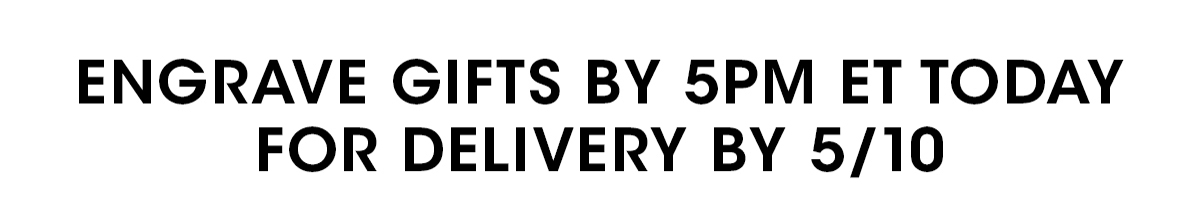 ENGRAVE GIFTS BY 5PM ET TODAY FOR DELIVERY BY 5/10
