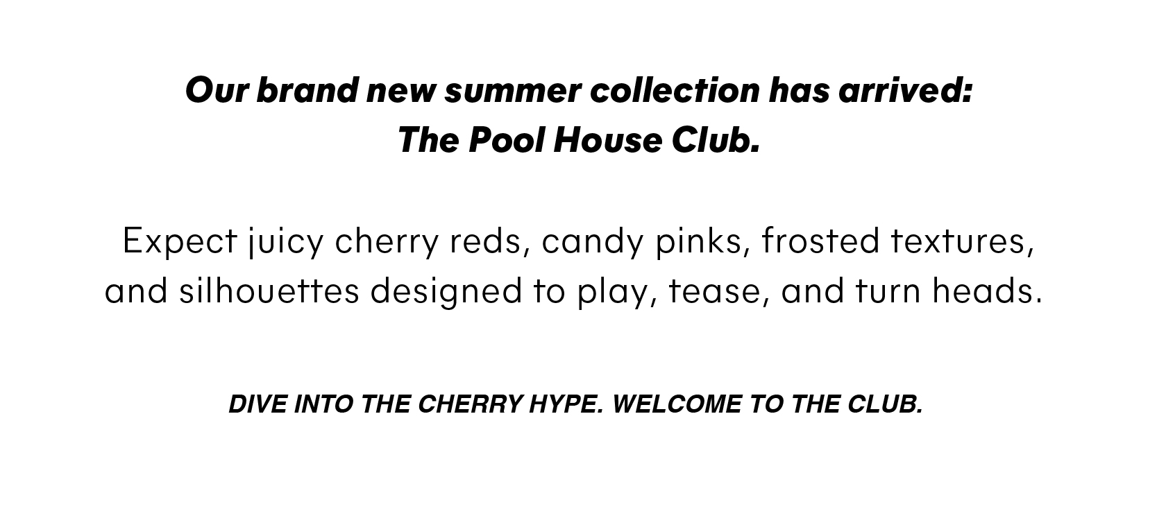 Our brand new summer collection has arrived: The Pool House Club.   Expect juicy cherry reds, candy pinks, frosted textures, and silhouettes designed to play, tease, and turn heads.      Dive into the cherry hype. Welcome to the club. 