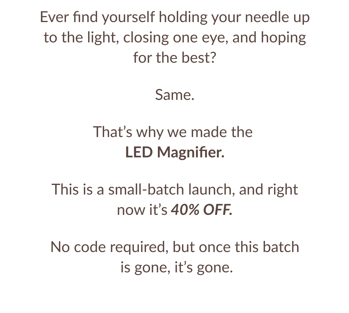 Ever find yourself holding your needle up to the light, closing one eye, and hoping for the best? Same. That's why we made the LED Magnifier. This is a small-batch launch, and right now it's 40% OFF. No code required, but once this batch is gone, it's gone.