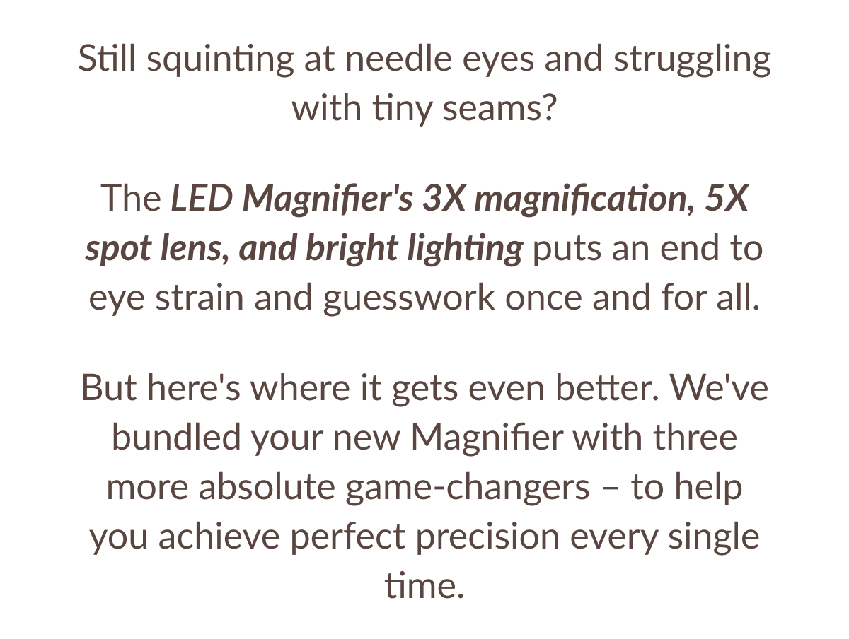 Still squinting at needle eyes and struggling with tiny seams? The LED Magnifier's 3X magnification, 5X spot lens, and bright lighting puts an end to eye strain and guesswork once and for all. But here's where it gets even better. We've bundled your new Magnifier with three more absolute game-changers - to help you achieve perfect precision every single time.