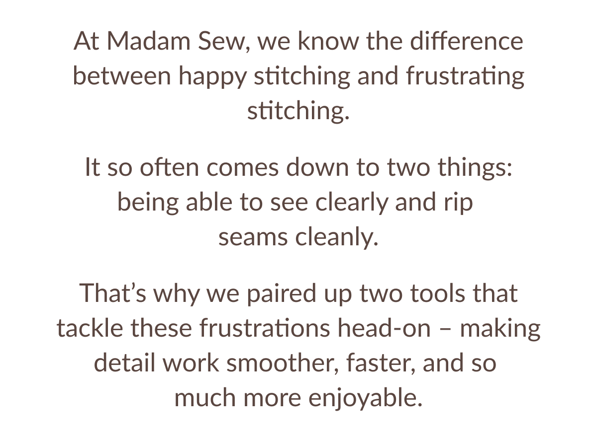 At Madam Sew, we know the difference between happy stitching and frustrating stitching. It so often comes down to two things: being able to see clearly and rip seams cleanly. That's why we paired up two tools that tackle these frustrations head-on - making detail work smoother, faster, and so much more enjoyable. At Madam Sew, we know the difference between happy stitching and frustrating stitching. It so often comes down to two things: being able to see clearly and rip seams cleanly. That's why we paired up two tools that tackle these frustrations head-on - making detail work smoother, faster, and so much more enjoyable.
