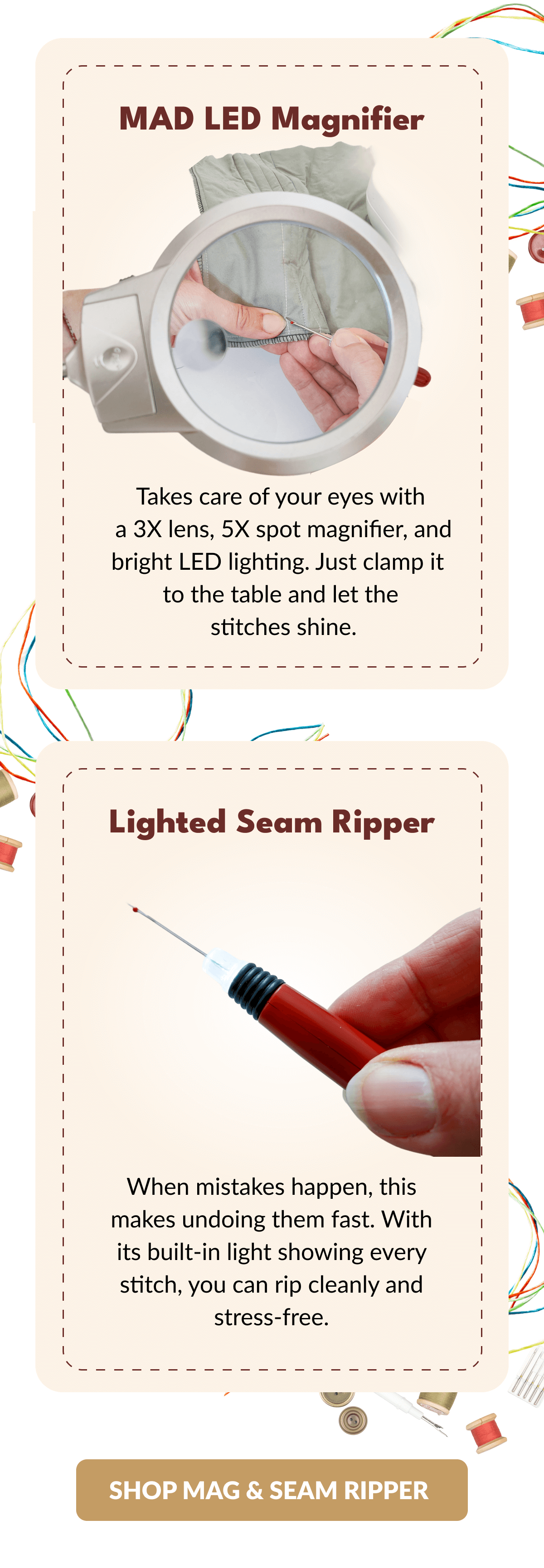 MAD LED Magnifier | Takes care of your eyes with a 3X lens, 5X spot magnifier, and bright LED lighting. Just clamp it to the table and let the stitches shine. | Lighted Seam Ripper When mistakes happen, this makes undoing them fast. With its built-in light showing every stitch, you can rip cleanly and stress-free. [SHOP MAG & SEAM RIPPER]