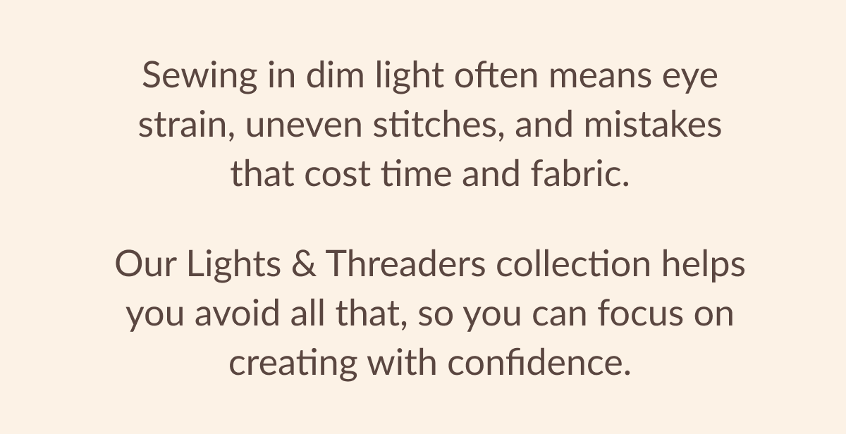 Sewing in dim light often means eye strain, uneven stitches, and mistakes that cost time and fabric. Our Lights & Threaders collection helps you avoid all that, so you can focus on creating with confidence.