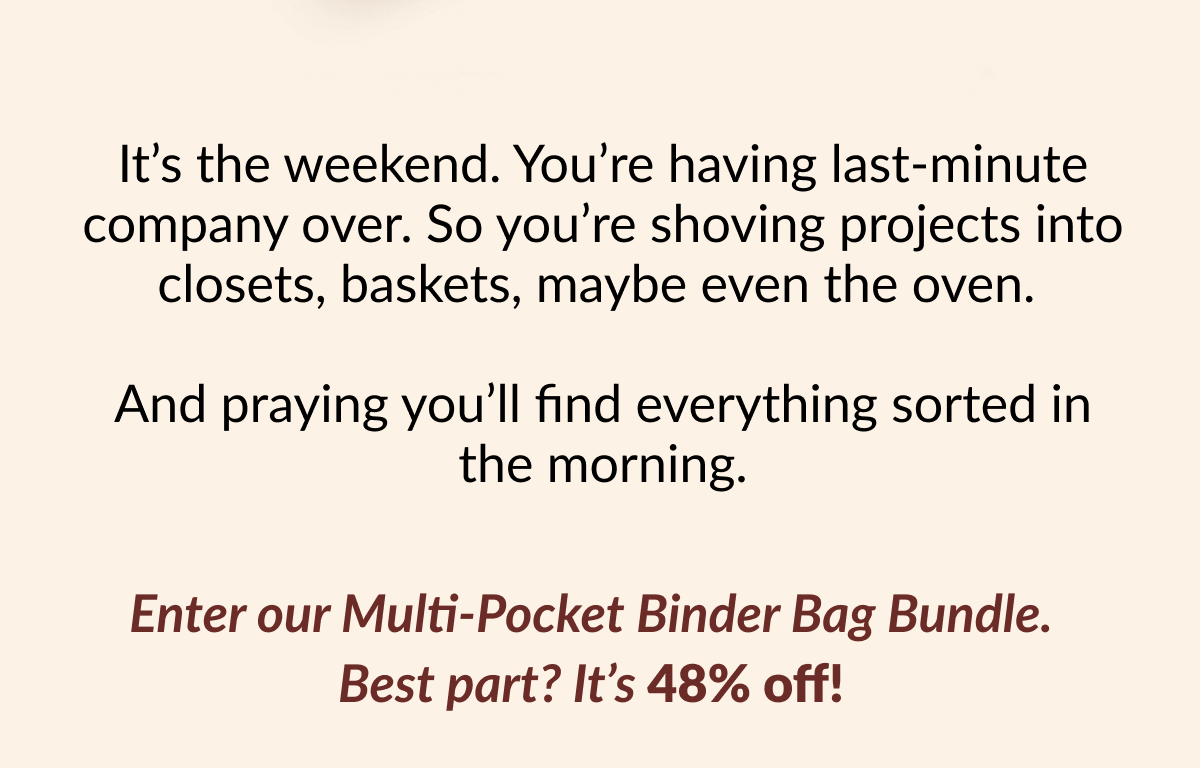 It's the weekend. You're having last-minute company over. So you're shoving projects into closets, baskets, maybe even the oven. And praying you'll find everything sorted in the morning. Enter our Multi-Pocket Binder Bag Bundle. Best part? It's 48% off!