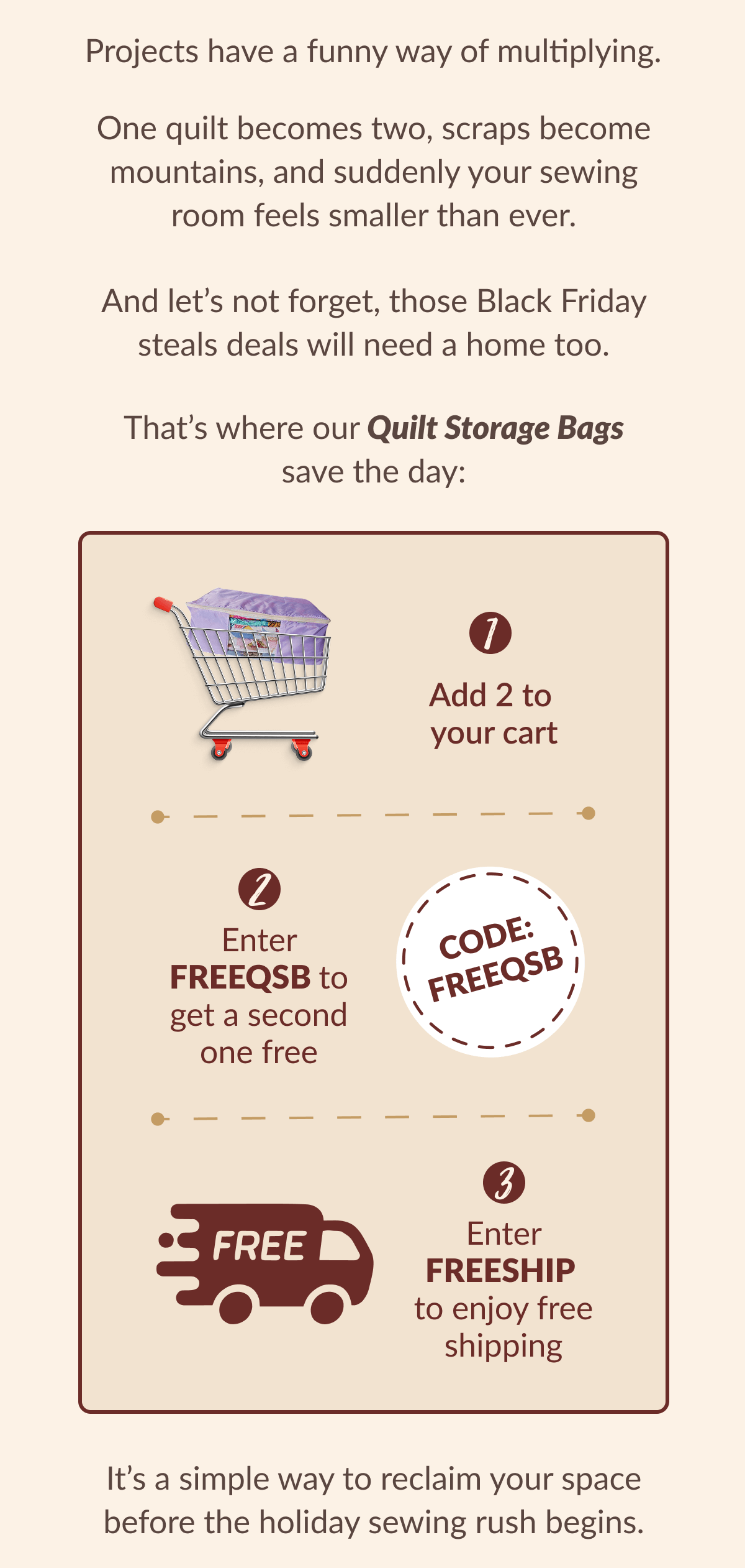 Projects have a funny way of multiplying. One quilt becomes two, scraps become mountains, and suddenly your sewing room feels smaller than ever. And let's not forget, those Black Friday steals deals will need a home too. That's where our Quilt Storage Bags save the day: | Add 2 to your cart | Enter FREEQSB to get a second one free | Enter FREESHIP to enjoy free shipping