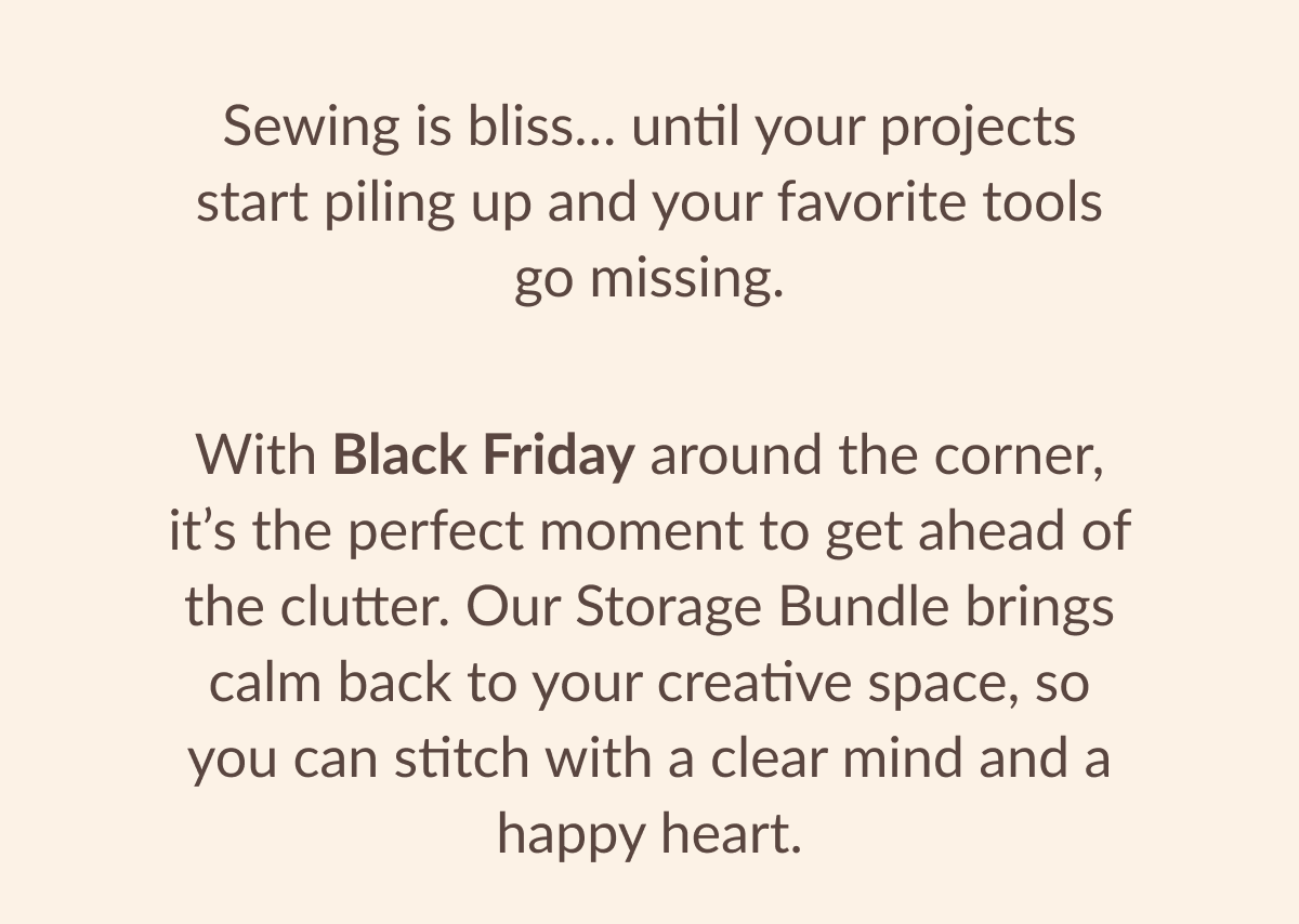 Sewing is bliss... until your projects start piling up and your favorite tools go missing. With Black Friday around the corner, it's the perfect moment to get ahead of the clutter. Our Storage Bundle brings calm back to your creative space, so you can stitch with a clear mind and a happy heart.