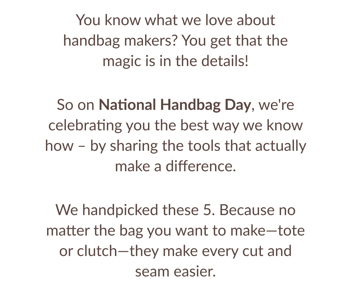 You know what we love about handbag makers? You get that the magic is in the details! So on National Handbag Day, we're celebrating you the best way we know how - by sharing the tools that actually make a difference. We handpicked these 5. Because no matter the bag you want to make-tote or clutch-they make every cut and seam easier. You know what we love about handbag makers? You get that the magic is in the details! So on National Handbag Day, we're celebrating you the best way we know how - by sharing the tools that actually make a difference. We handpicked these 5. Because no matter the bag you want to make-tote or clutch-they make every cut and seam easier.