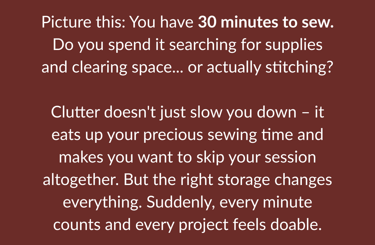 Picture this: You have 30 minutes to sew. Do you spend it searching for supplies and clearing space... or actually stitching? Clutter doesn't just slow you down - it eats up your precious sewing time and makes you want to skip your session altogether. But the right storage changes everything. Suddenly, every minute counts and every project feels doable. Picture this: You have 30 minutes to sew. Do you spend it searching for supplies and clearing space... or actually stitching? Clutter doesn't just slow you down - it eats up your precious sewing time and makes you want to skip your session altogether. But the right storage changes everything. Suddenly, every minute counts and every project feels doable.