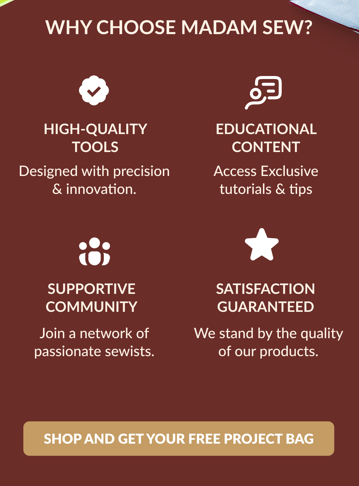 WHY CHOOSE MADAM SEW? | HIGH-QUALITY TOOLS Designed with precision & innovation. | EDUCATIONAL CONTENT Access Exclusive tutorials & tips | SUPPORTIVE COMMUNITY Join a network of passionate sewists. | SATISFACTION GUARANTEED We stand by the quality of our products. [SHOP AND GET YOUR FREE PROJECT BAG]