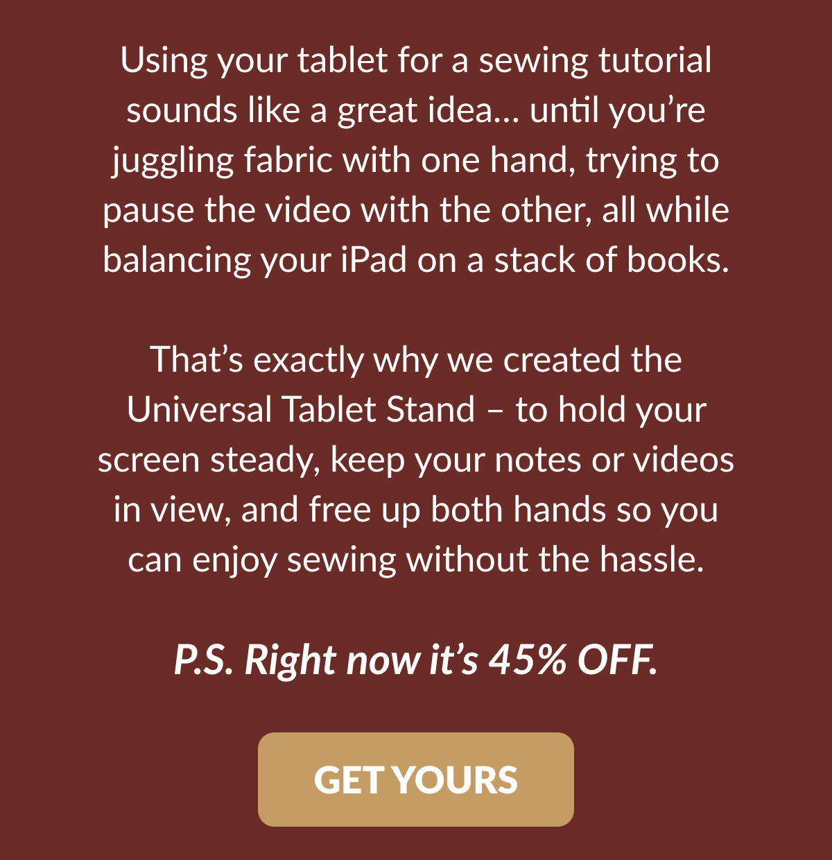 Using your tablet for a sewing tutorial sounds like a great idea... until you're juggling fabric with one hand, trying to pause the video with the other, all while balancing your iPad on a stack of books. That's exactly why we created the Universal Tablet Stand - to hold your screen steady, keep your notes or videos in view, and free up both hands so you can enjoy sewing without the hassle. P.S. Right now it's 45% OFF. [GET YOURS]