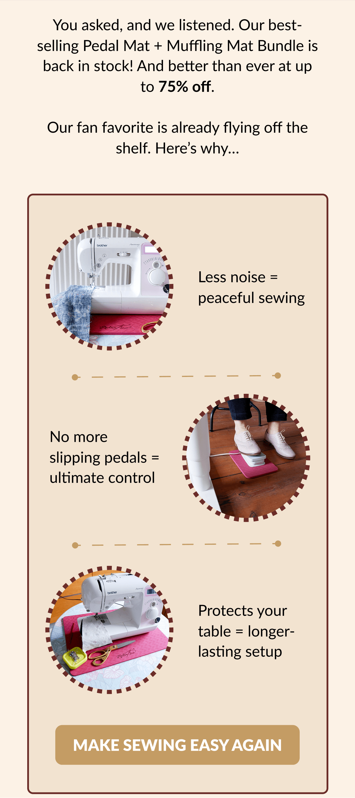 You asked, and we listened. Our bestselling Pedal Mat + Muffling Mat Bundle is back in stock! And better than ever at up to 75% off. Our fan favorite is already flying off the shelf. Here's why... | Less noise = peaceful sewing | No more slipping pedals = ultimate control | Protects your table = longer- lasting setup | [MAKE SEWING EASY AGAIN]