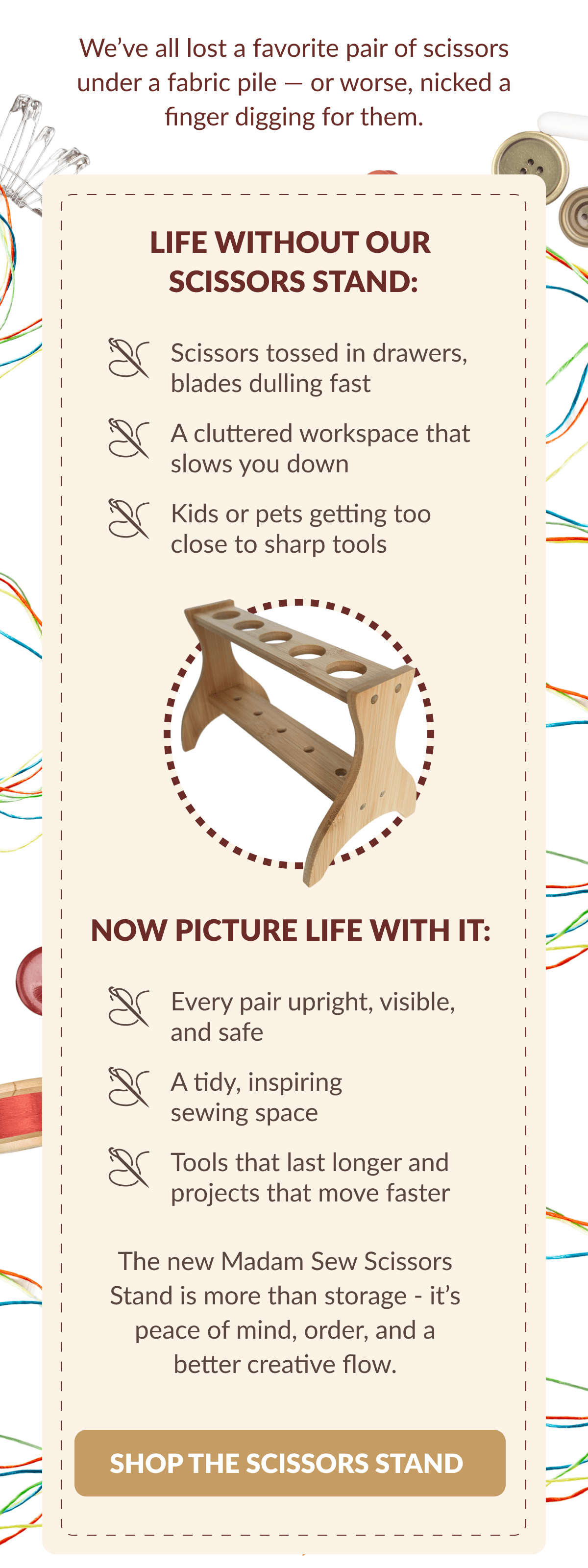 We've all lost a favorite pair of scissors under a fabric pile - or worse, nicked a finger digging for them. | LIFE WITHOUT OUR SCISSORS STAND: Scissors tossed in drawers, blades dulling fast A cluttered workspace that slows you down Kids or pets getting too close to sharp tools | NOW PICTURE LIFE WITH IT: | Every pair upright, visible, and safe A tidy, inspiring sewing space Tools that last longer and projects that move faster The new Madam Sew Scissors Stand is more than storage - it's peace of mind, order, and a better creative flow. [SHOP THE SCISSORS STAND]