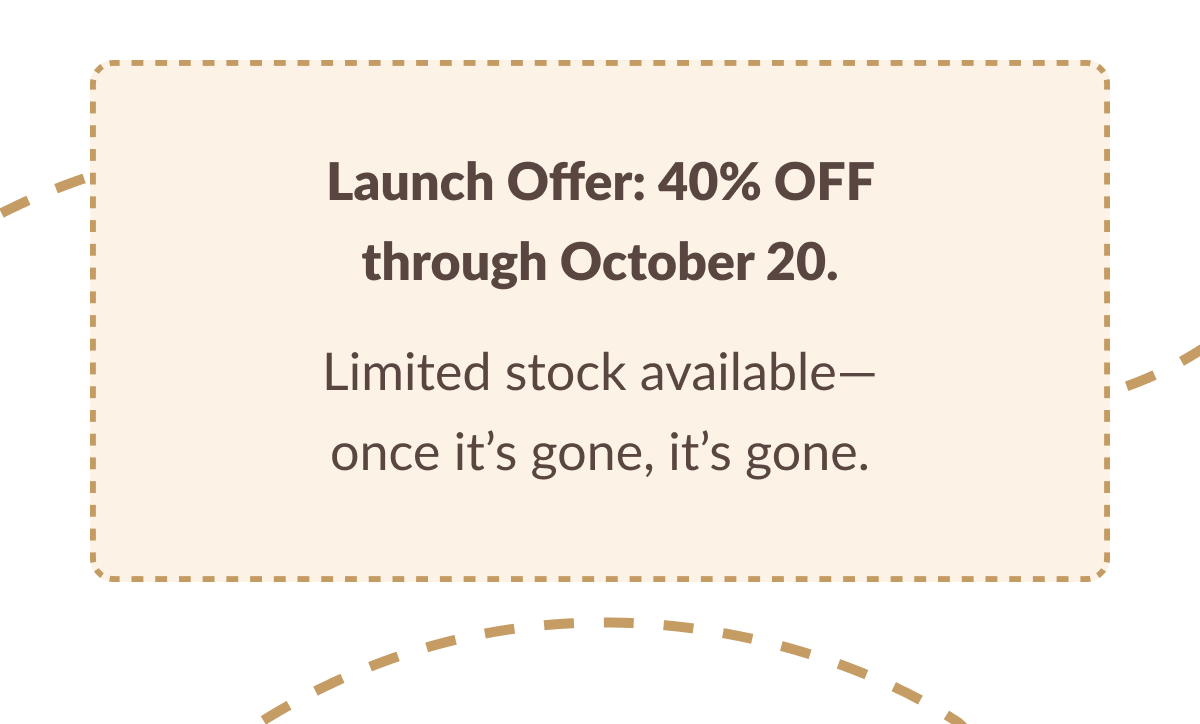 Launch Offer: 40% OFF through October 20. Limited stock available-once it's gone, it's gone.