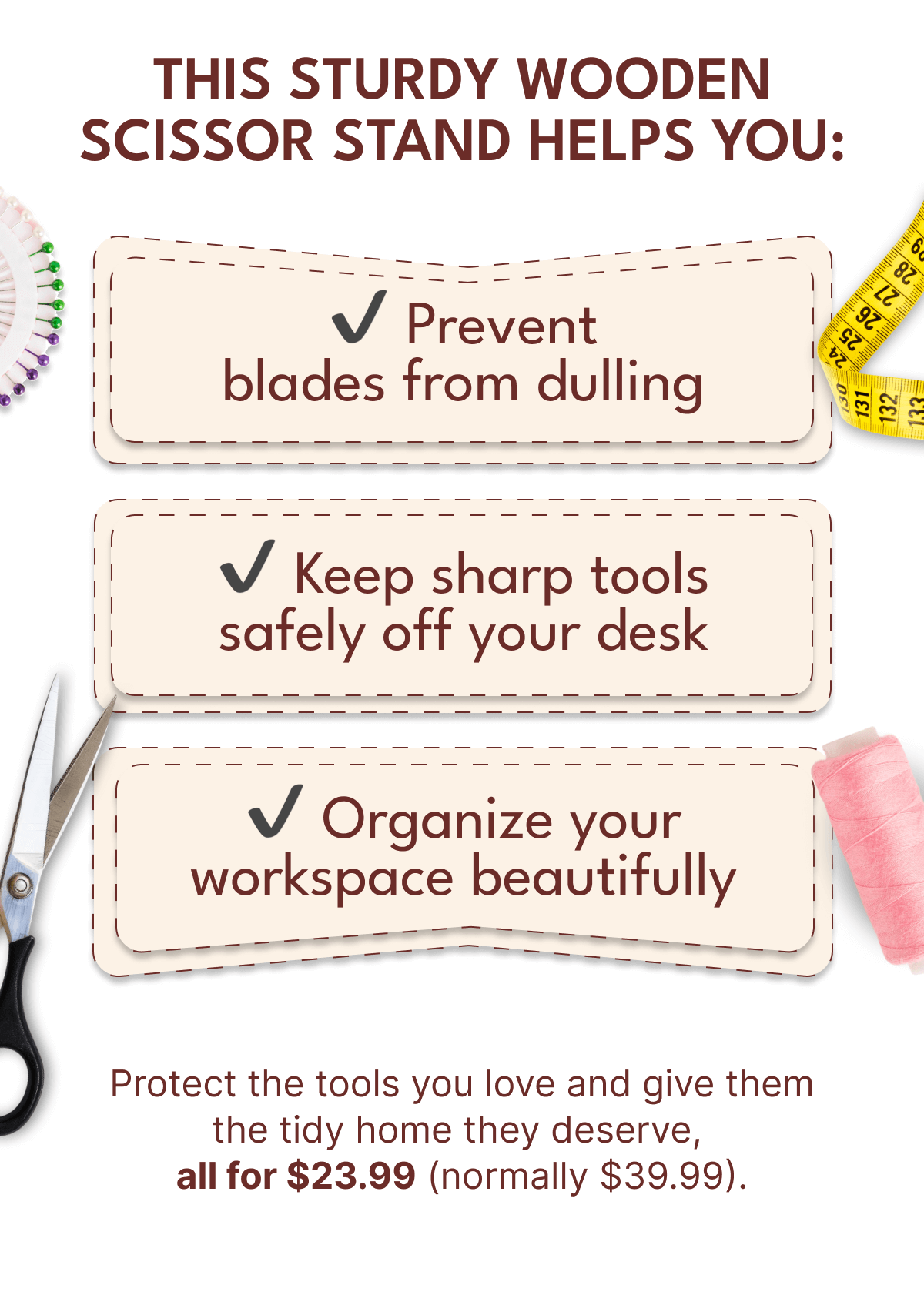 THIS STURDY WOODEN SCISSOR STAND HELPS YOU: | Prevent blades from dulling | Keep sharp tools safely off your desk | Organize your workspace beautifully | Protect the tools you love and give them the tidy home they deserve, all for $23.99 (normally $39.99).