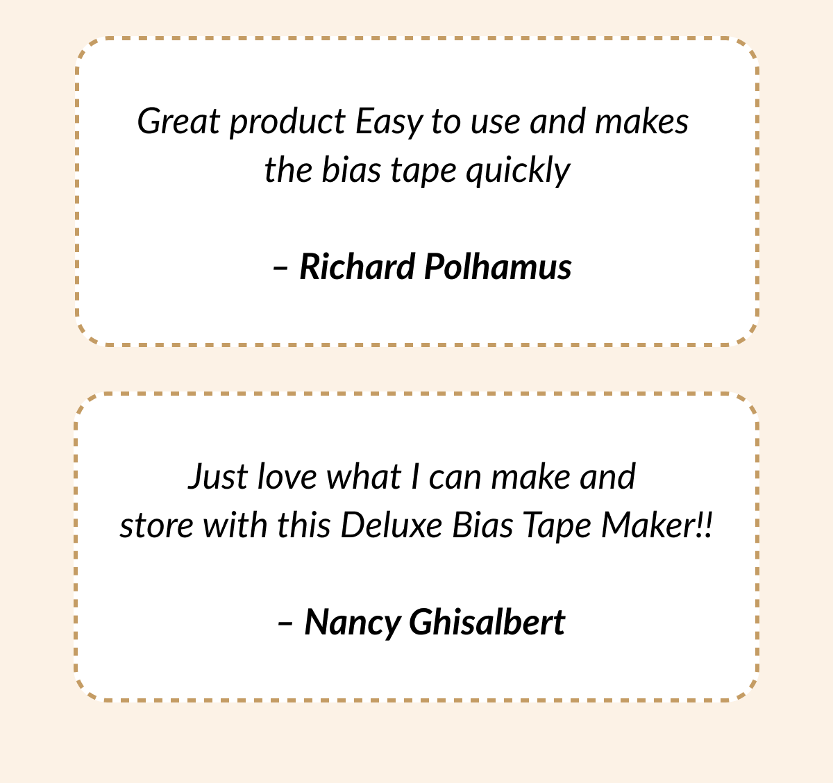 Great product Easy to use and makes the bias tape quickly - Richard Polhamus | Just love what I can make and store with this Deluxe Bias Tape Maker!! - Nancy Ghisalbert