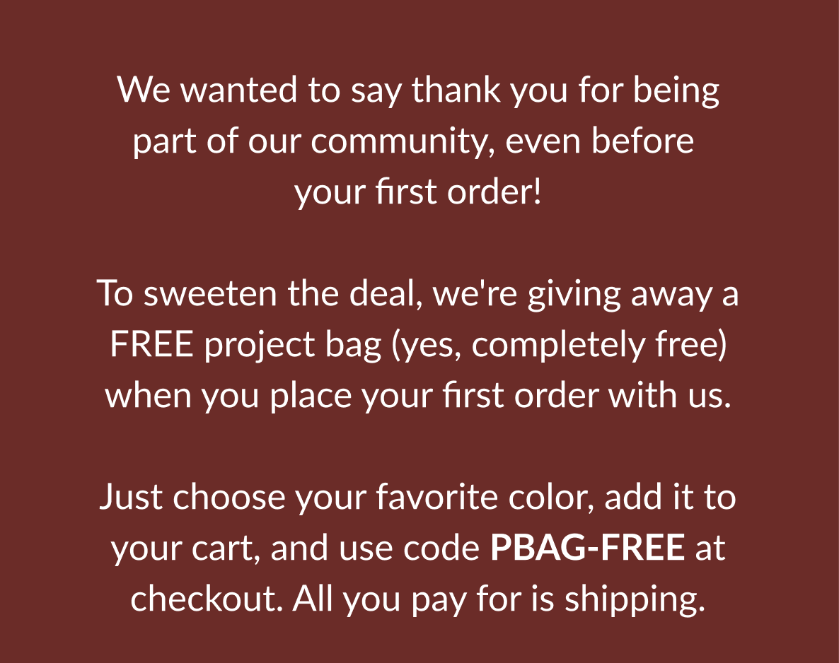 We wanted to say thank you for being part of our community, even before your first order! To sweeten the deal, we're giving away a FREE project bag (yes, completely free) when you place your first order with us. Just choose your favorite color, add it to your cart, and use code PBAG-FREE at checkout. All you pay for is shipping.