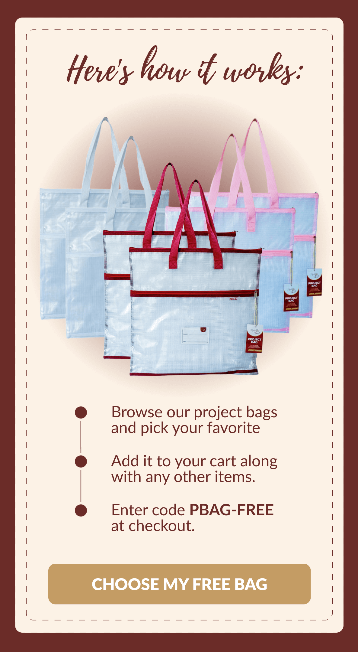 Here's how it works: | Browse our project bags and pick your favorite | Add it to your cart along with any other items. | Enter code PBAG-FREE at checkout. [CHOOSE MY FREE BAG]