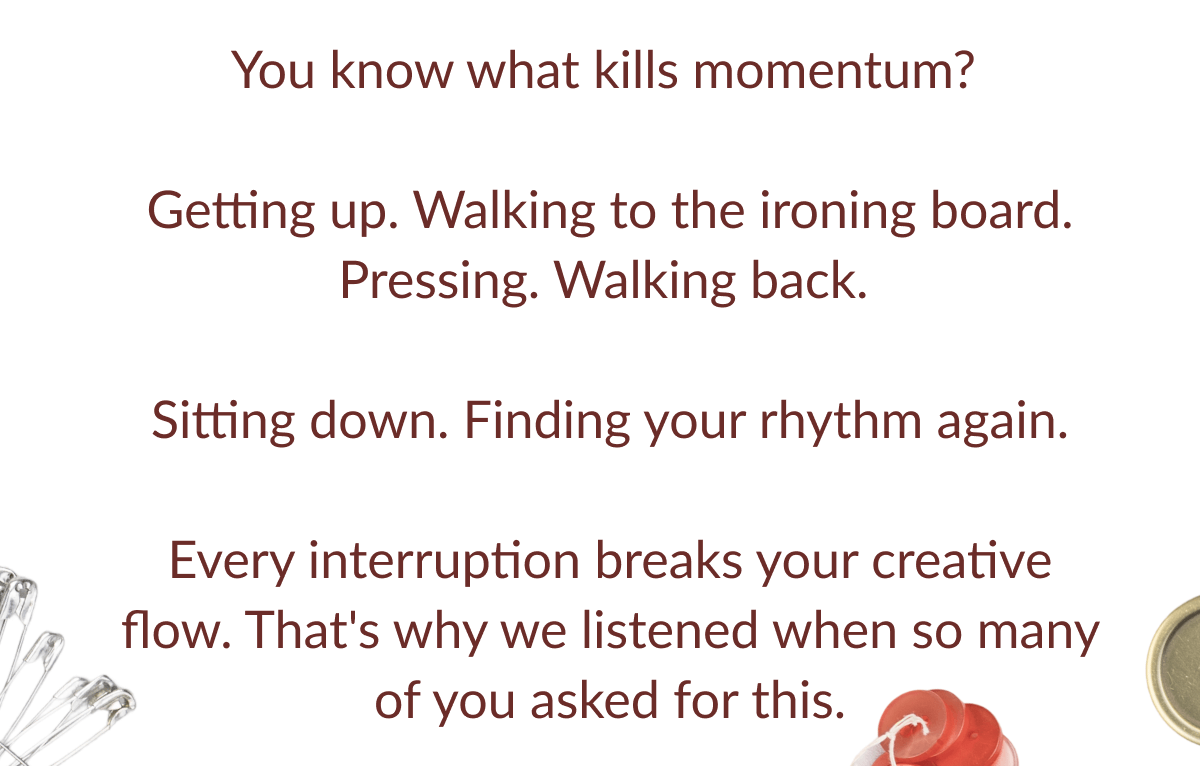 You know what kills momentum? Getting up. Walking to the ironing board. Pressing. Walking back. Sitting down. Finding your rhythm again. Every interruption breaks your creative flow. That's why we listened when so many of you asked for this.