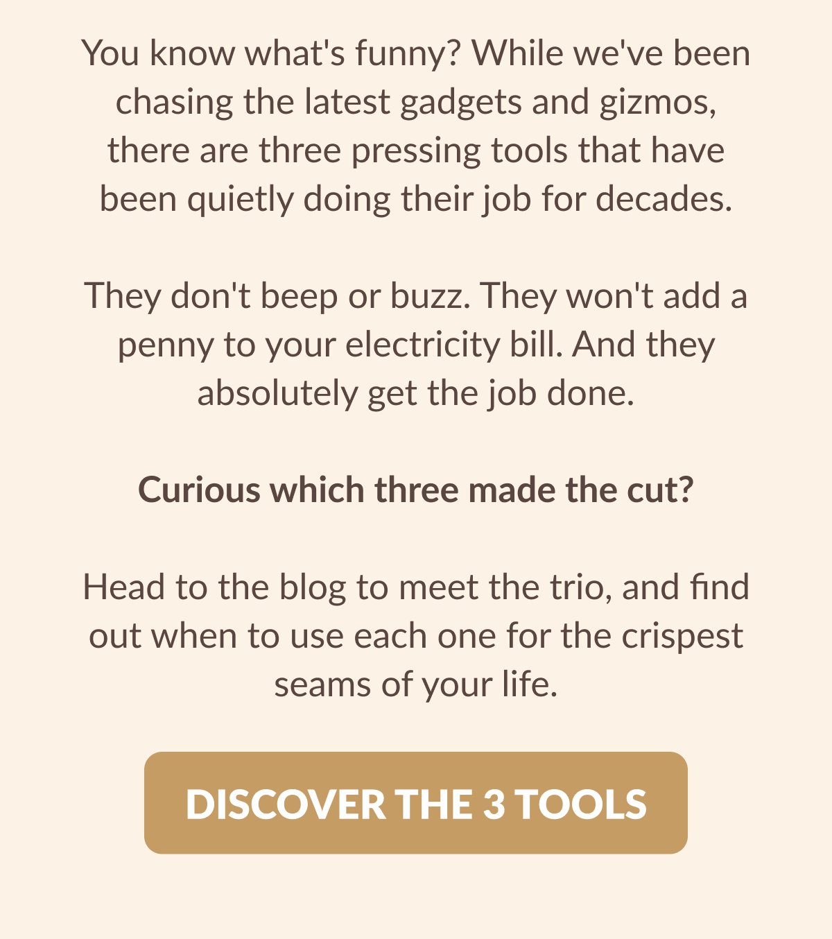 You know what's funny? While we've been chasing the latest gadgets and gizmos, there are three pressing tools that have been quietly doing their job for decades. They don't beep or buzz. They won't add a penny to your electricity bill. And they absolutely get the job done. Curious which three made the cut? Head to the blog to meet the trio, and find out when to use each one for the crispest seams of your life. [DISCOVER THE 3 TOOLS]