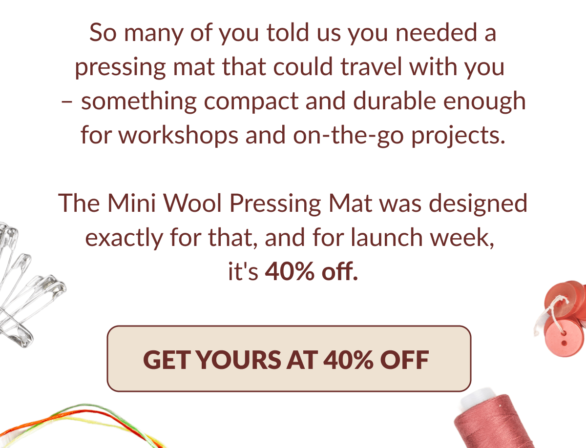 So many of you told us you needed a pressing mat that could travel with you - something compact and durable enough for workshops and on-the-go projects. The Mini Wool Pressing Mat was designed exactly for that, and for launch week, it's 40% off. [GET YOURS AT 40% OFF]