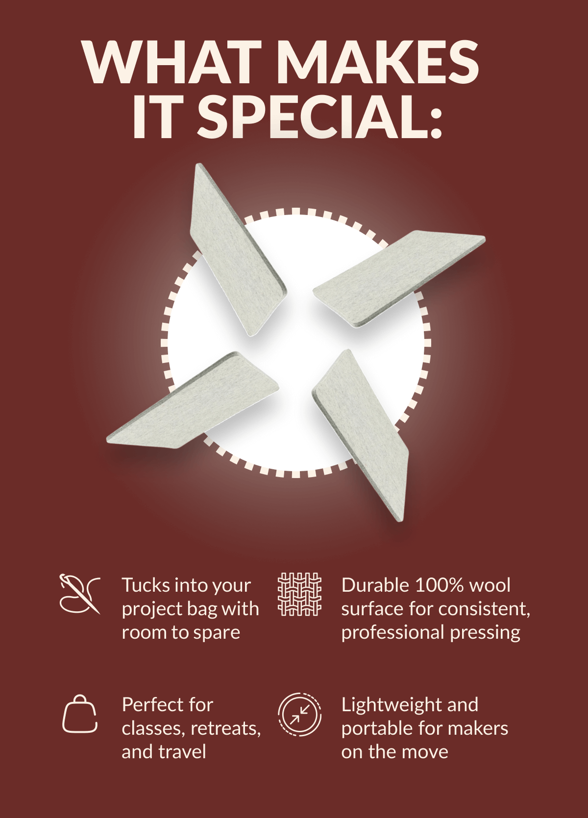 WHAT MAKES IT SPECIAL: | Tucks into your project bag with room to spare | Durable 100% wool surface for consistent, professional pressing | Perfect for classes, retreats, and travel | Lightweight and portable for makers on the move