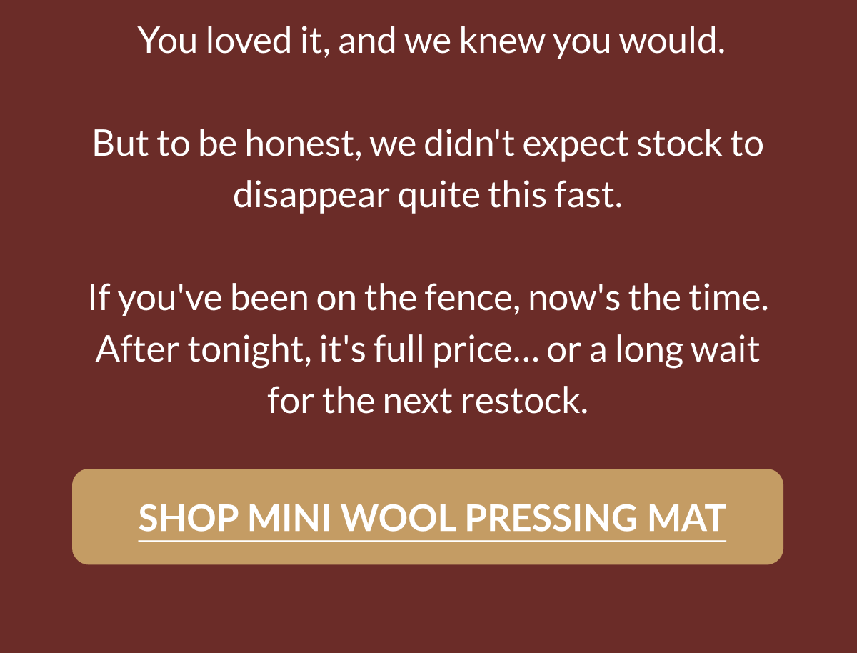You loved it, and we knew you would. But to be honest, we didn't expect stock to disappear quite this fast. If you've been on the fence, now's the time. After tonight, it's full price... or a long wait for the next restock. [SHOP MINI WOOL PRESSING MAT]