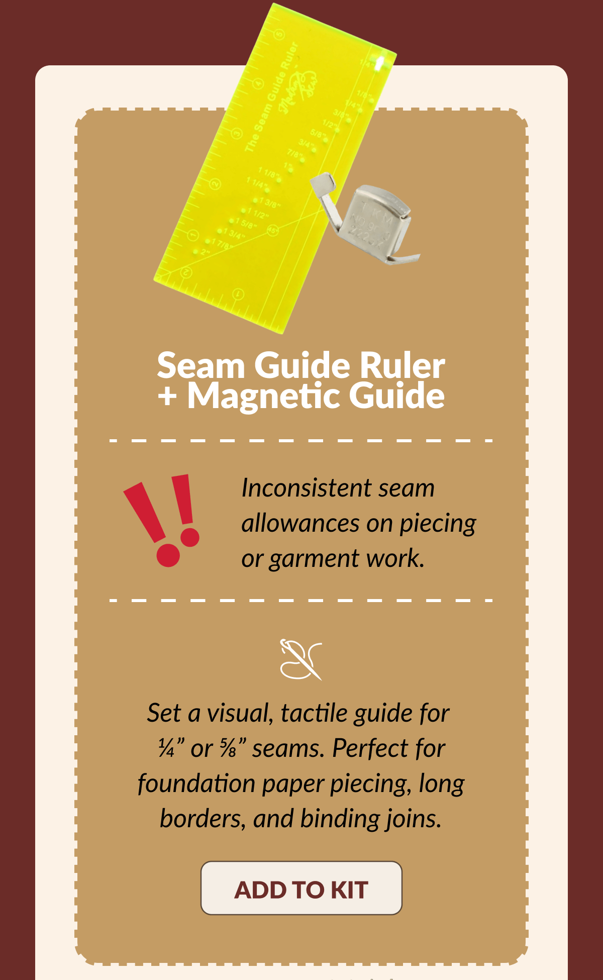 Seam Guide Ruler + Magnetic Guide | Inconsistent seam allowances on piecing or garment work. | Set a visual, tactile guide for ¼ Seam Guide Ruler + Magnetic Guide | Inconsistent seam allowances on piecing or garment work. | Set a visual, tactile guide for ¼