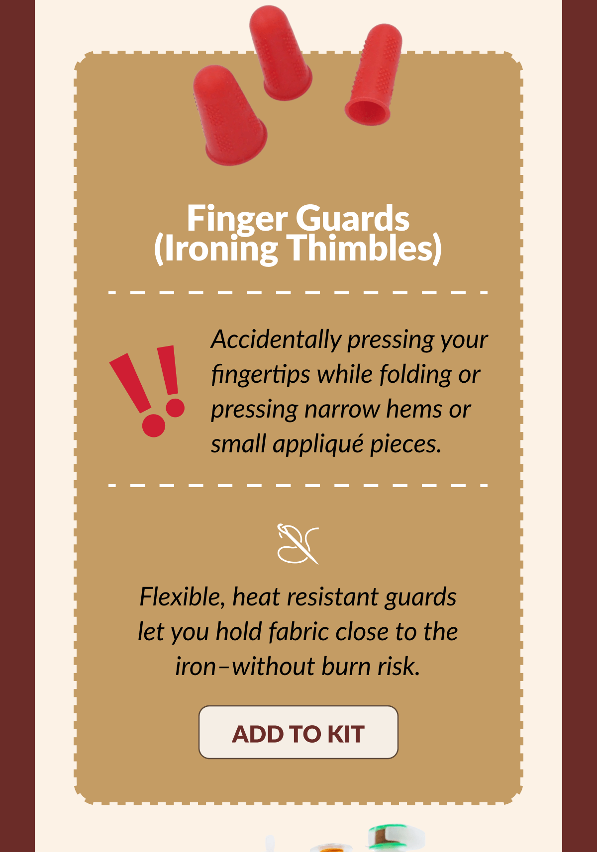 Finger Guards (Ironing Thimbles) | Accidentally pressing your fingertips while folding or pressing narrow hems or small appliqué pieces. | Flexible, heat resistant guards let you hold fabric close to the iron-without burn risk. [ADD TO KIT]