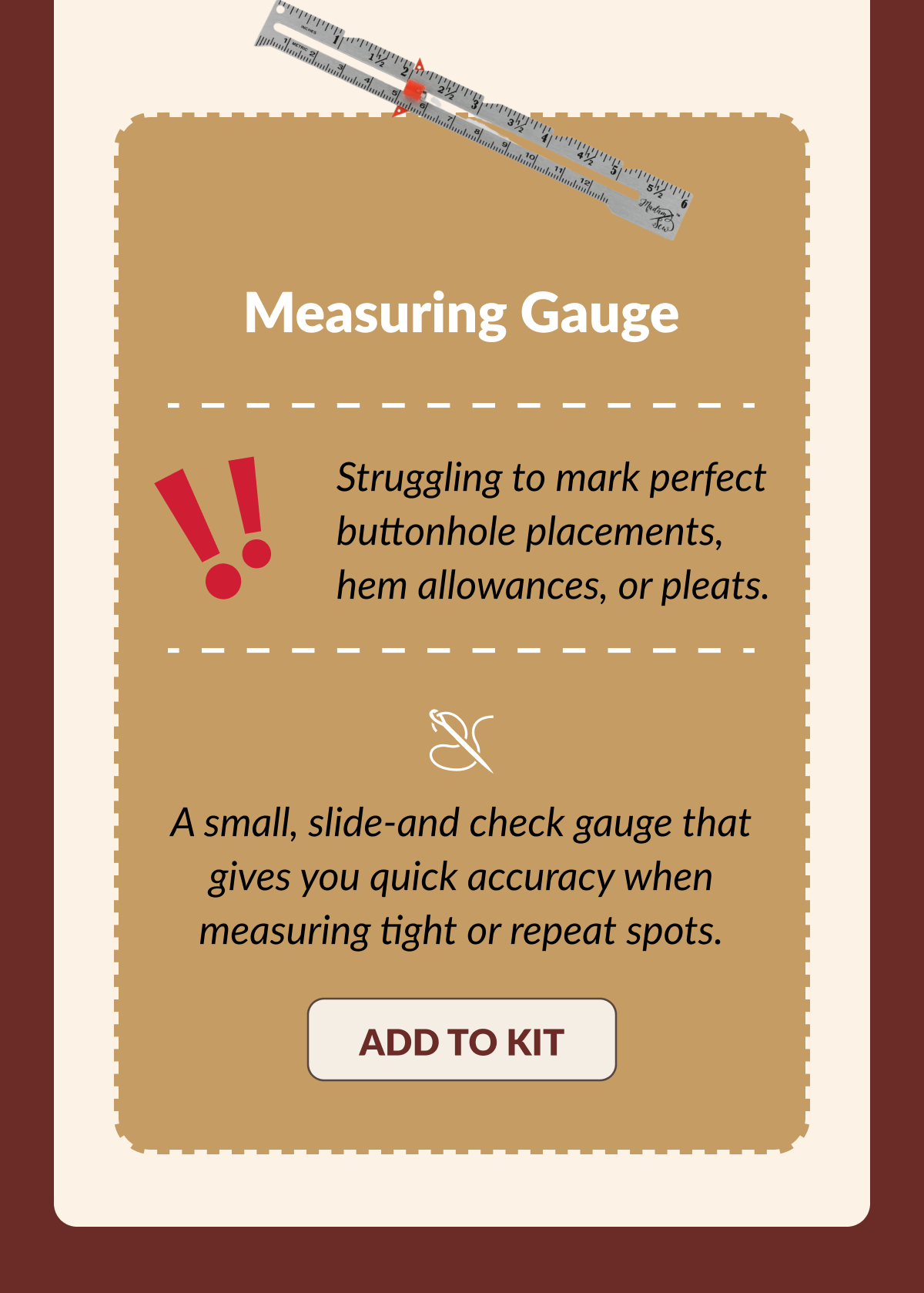 Measuring Gauge | Struggling to mark perfect buttonhole placements, hem allowances, or pleats. | A small, slide-and check gauge that gives you quick accuracy when measuring tight or repeat spots. [ADD TO KIT]