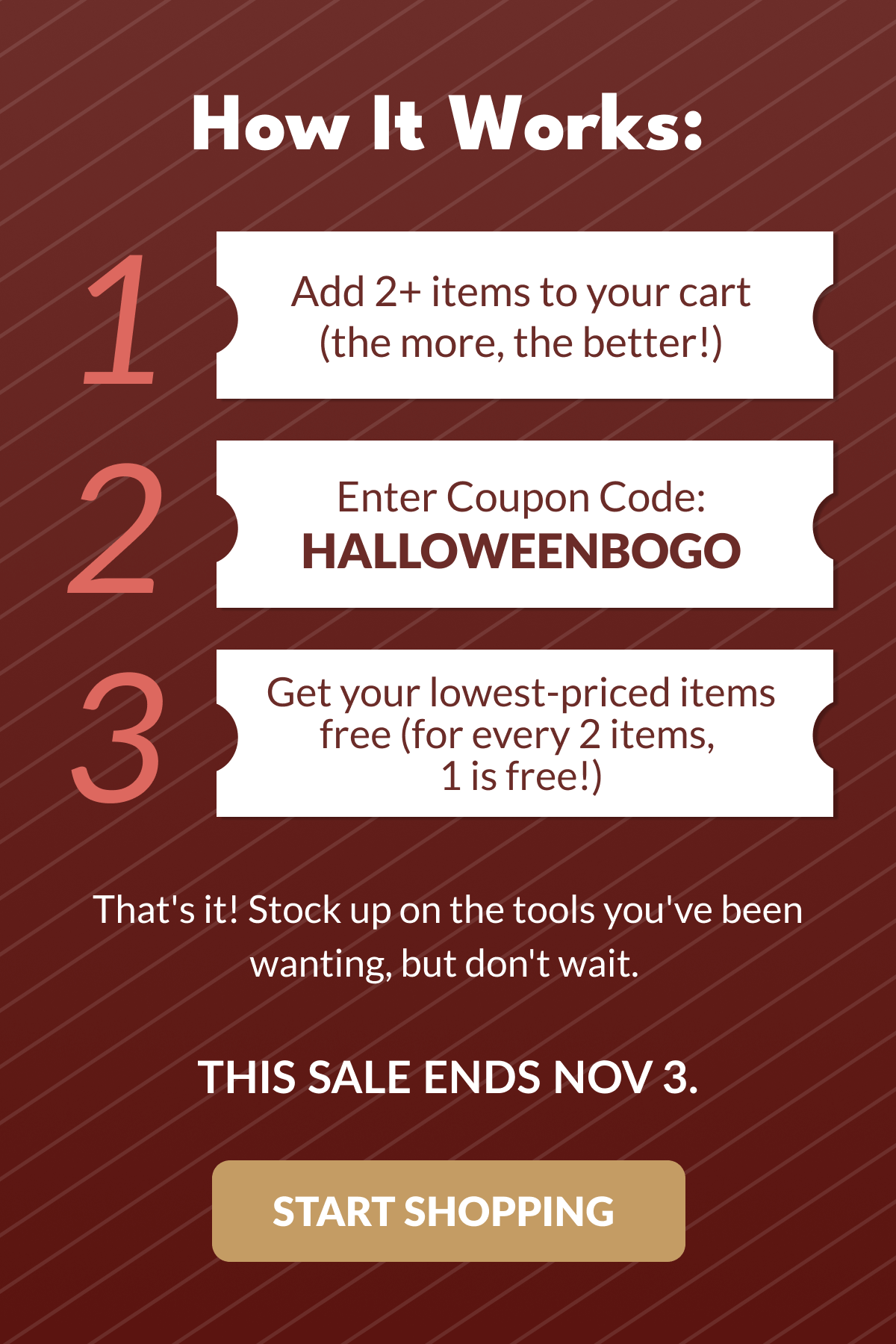 How It Works: | Add 2+ items to your cart (the more, the better!) | 2 Enter Coupon Code: HALLOWEENBOGO | 3 Get your lowest-priced items free (for every 2 items, 1 is free!) That's it! Stock up on the tools you've been wanting, but don't wait. THIS SALE ENDS NOV 3. [START SHOPPING]