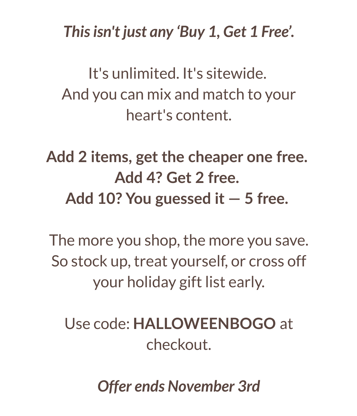 This isn't just any 'Buy 1, Get 1 Free'. It's unlimited. It's sitewide. And you can mix and match to your heart's content. Add 2 items, get the cheaper one free. Add 4? Get 2 free. Add 10? You guessed it - 5 free. The more you shop, the more you save. So stock up, treat yourself, or cross off your holiday gift list early. Use code: HALLOWEENBOGO at checkout. Offer ends November 3rd