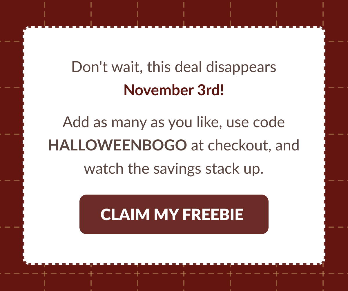 Don't wait, this deal disappears November 3ra! Add as many as you like, use code HALLOWEENBOGO at checkout, and watch the savings stack up. [CLAIM MY FREEBIE]