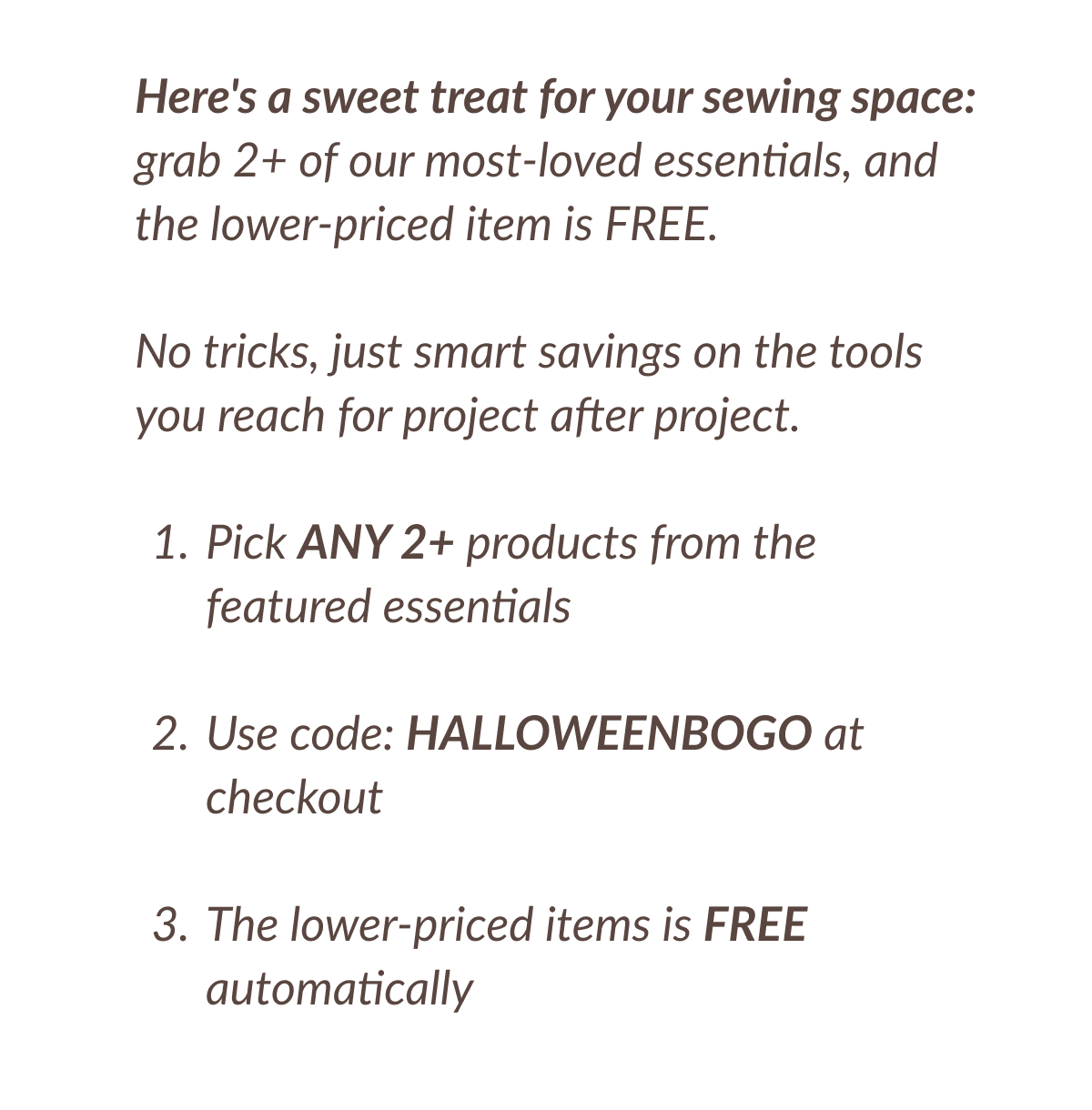 Here's a sweet treat for your sewing space: grab 2+ of our most-loved essentials, and the lower-priced item is FREE. No tricks, just smart savings on the tools you reach for project after project. 1. Pick ANY 2+ products from the featured essentials 2. Use code: HALLOWEENBOGO at checkout 3. The lower-priced items is FREE automatically