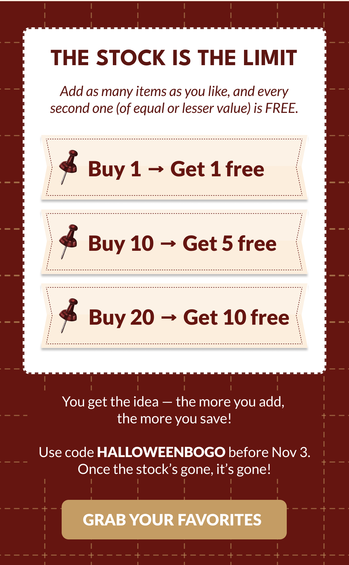 THE STOCK IS THE LIMIT | Add as many items as you like, and every second one (of equal or lesser value) is FREE. | Buy 1 → Get 1 free | Buy 10 → Get 5 free | Buy 20 → Get 10 free | You get the idea - the more you add, the more you save! Use code HALLOWEENBOGO before Nov 3. Once the stock's gone, it's gone! [GRAB YOUR FAVORITES]