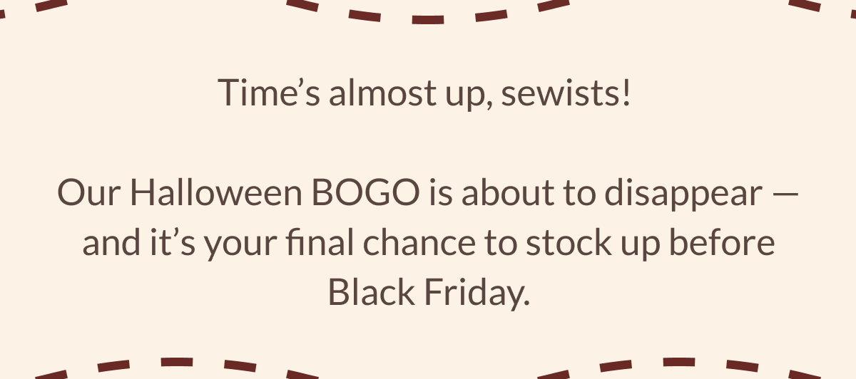 Time's almost up, sewists! Our Halloween BOGO is about to disappear - and it's your final chance to stock up before Black Friday.