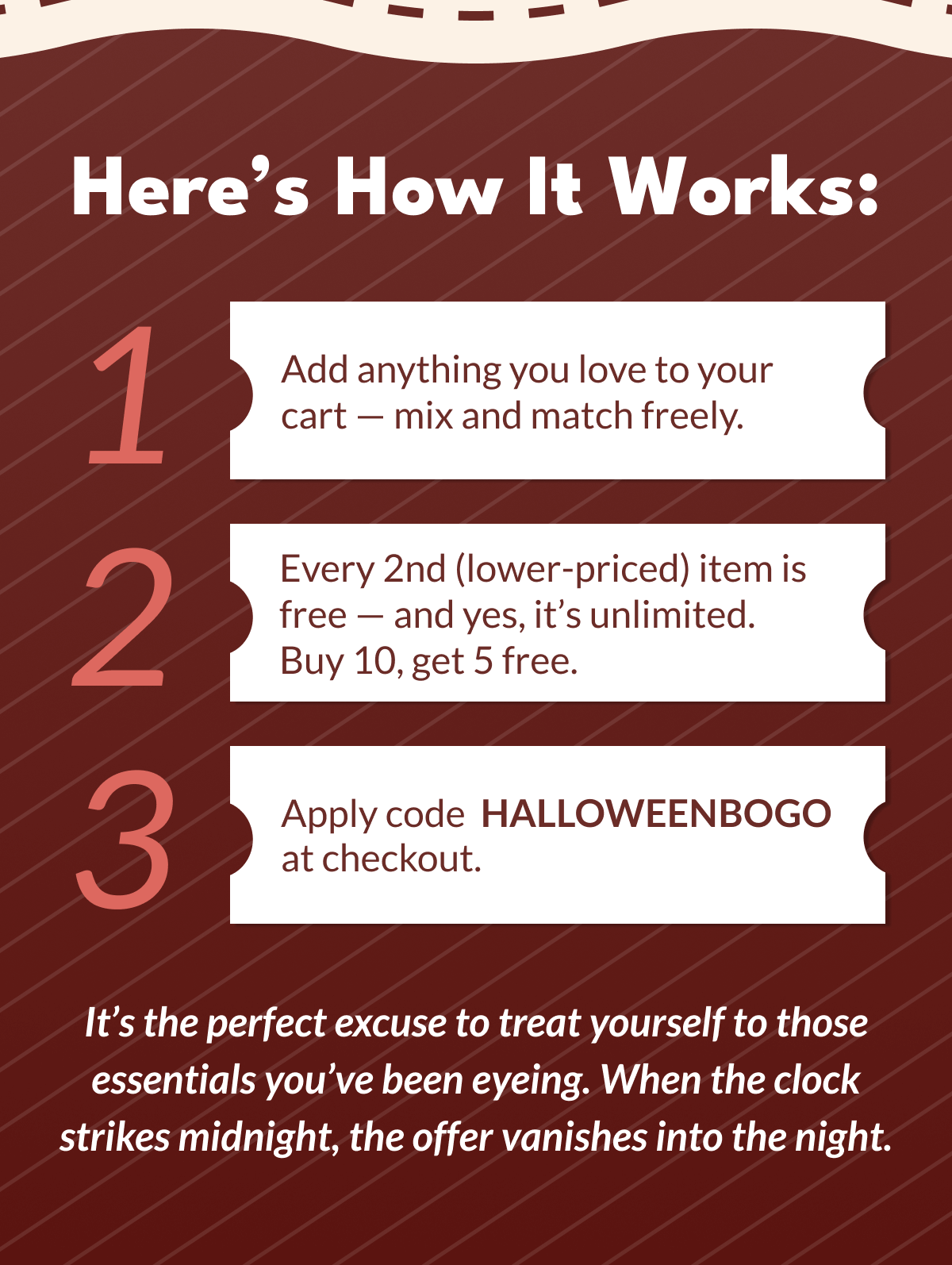 Here's How It Works: | Add anything you love to your cart - mix and match freely. | Every 2nd (lower-priced) item is free - and yes, it's unlimited. Buy 10, get 5 free. 3 | Apply code HALLOWEENBOGO at checkout. It's the perfect excuse to treat yourself to those essentials you've been eyeing. | When the clock strikes midnight, the offer vanishes into the night.