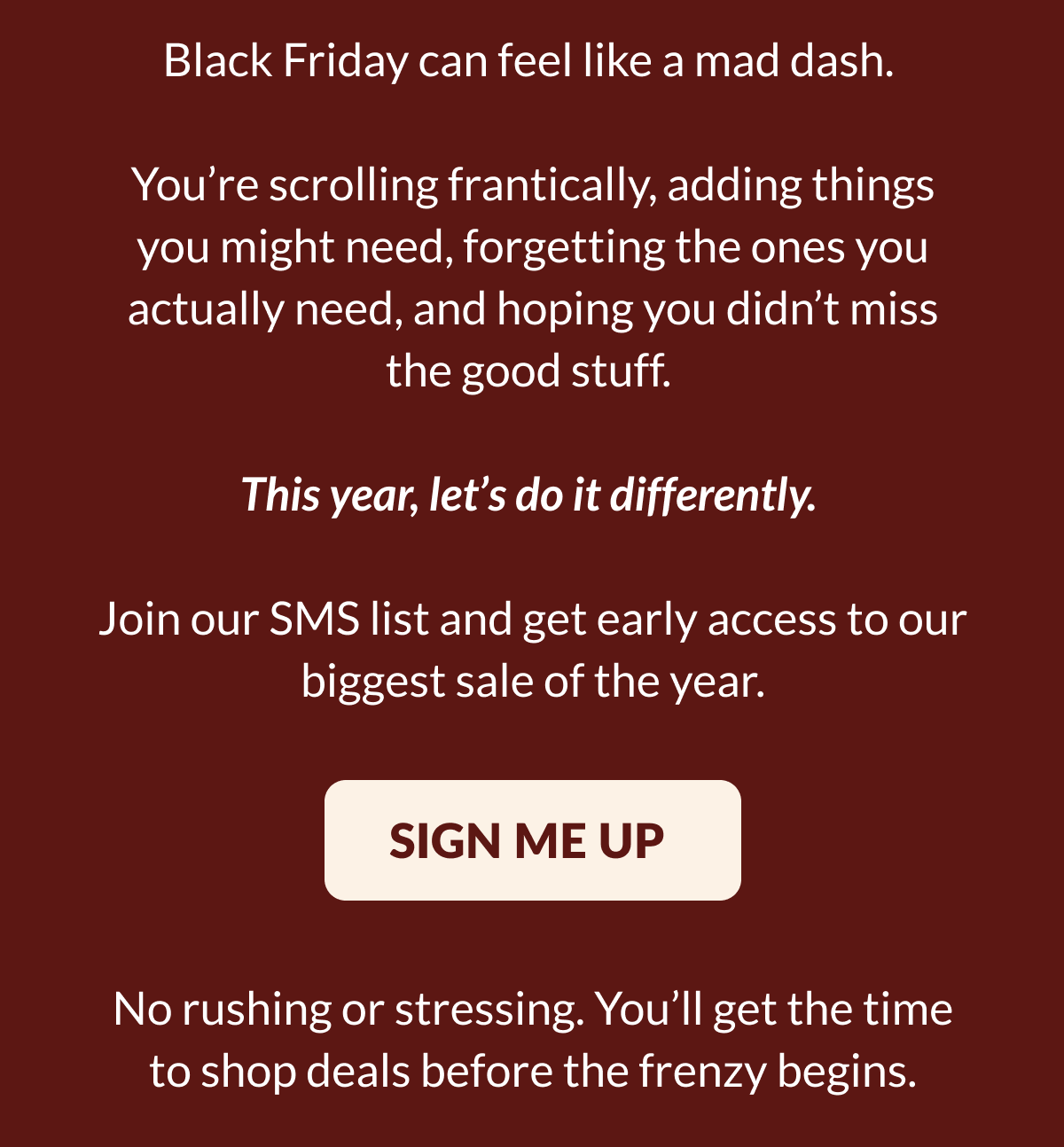 Black Friday can feel like a mad dash. You're scrolling frantically, adding things you might need, forgetting the ones you actually need, and hoping you didn't miss the good stuff. This year, let's do it differently. Join our SMS list and get early access to our biggest sale of the year. [SIGN ME UP] No rushing or stressing. You'll get the time to shop deals before the frenzy begins.