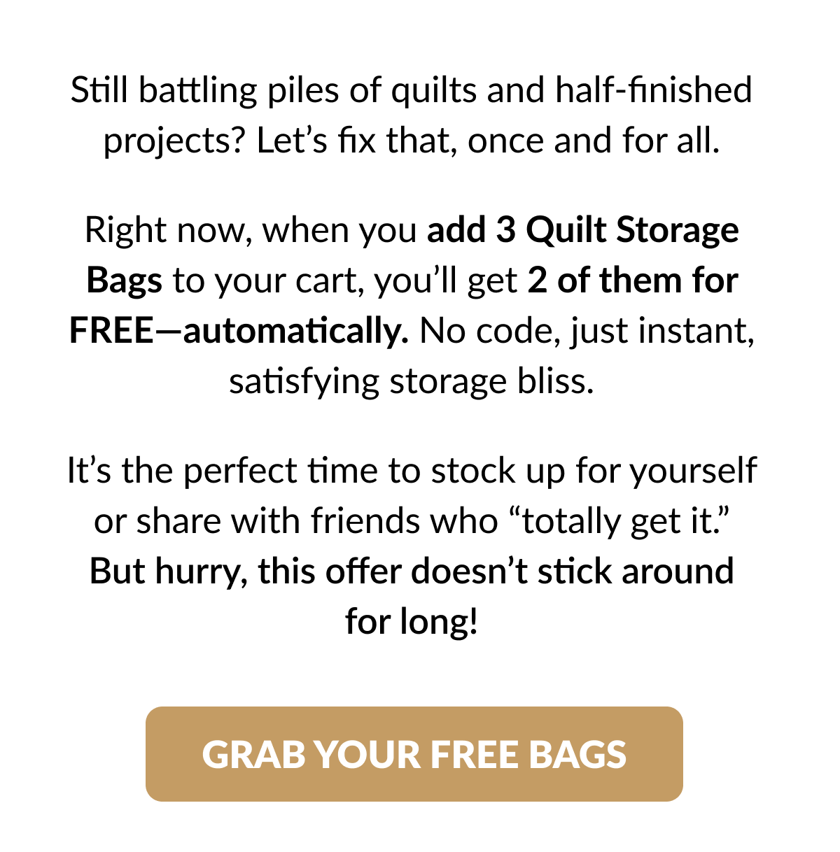 Still battling piles of quilts and half-finished projects? Let's fix that, once and for all. Right now, when you add 3 Quilt Storage Bags to your cart, you'll get 2 of them for FREE-automatically. No code, just instant, satisfying storage bliss. It's the perfect time to stock up for yourself or share with friends who 