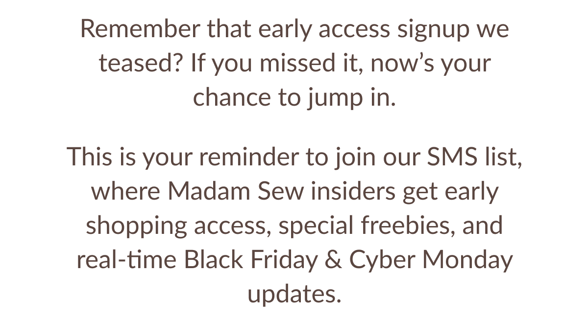 Remember that early access signup we teased? If you missed it, now's your chance to jump in. This is your reminder to join our SMS list, where Madam Sew insiders get early shopping access, special freebies, and real-time Black Friday & Cyber Monday updates. Remember that early access signup we teased? If you missed it, now's your chance to jump in. This is your reminder to join our SMS list, where Madam Sew insiders get early shopping access, special freebies, and real-time Black Friday & Cyber Monday updates.