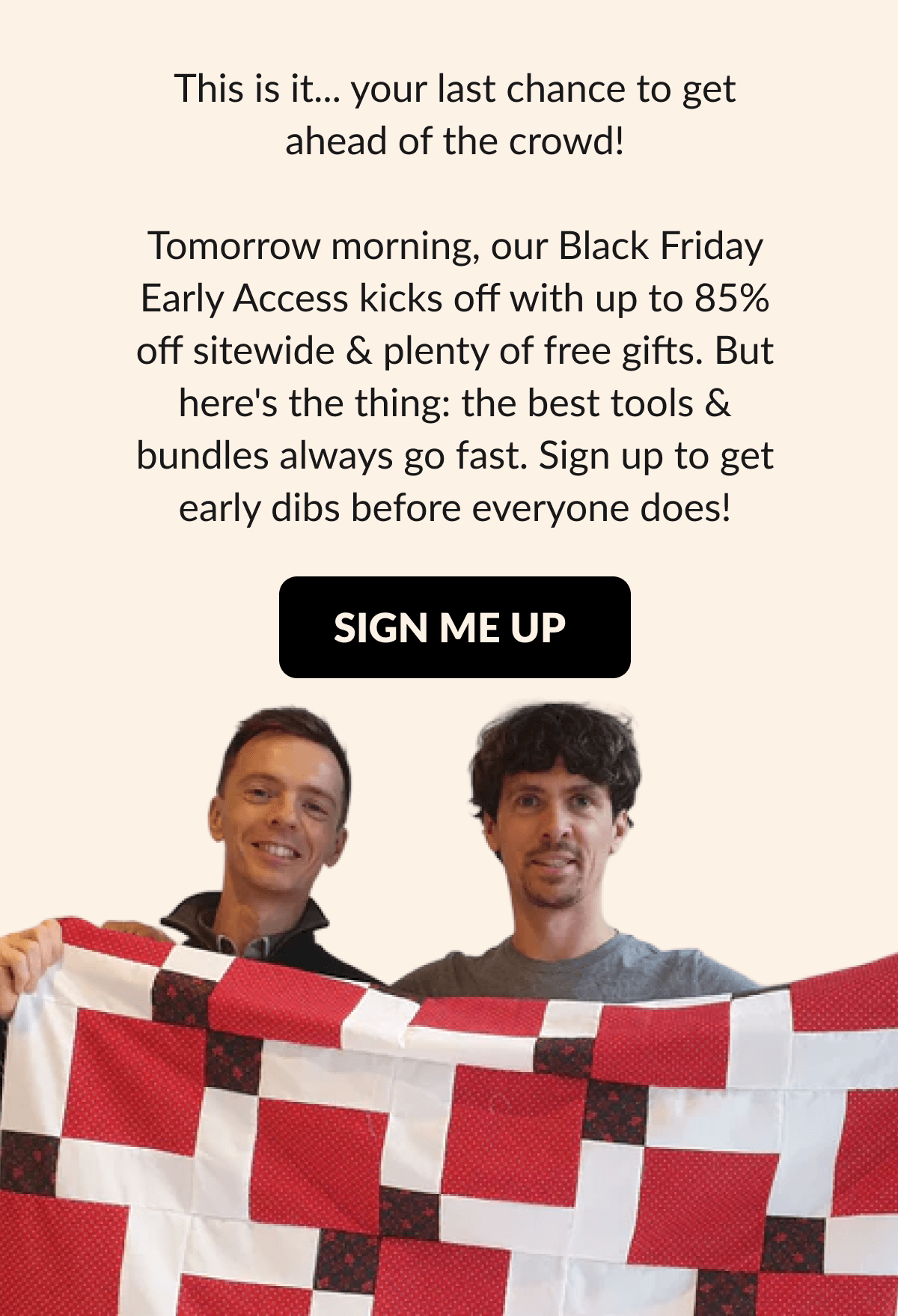This is it... your last chance to get ahead of the crowd! Tomorrow morning, our Black Friday Early Access kicks off with up to 85% off sitewide & plenty of free gifts. But here's the thing: the best tools & bundles always go fast. Sign up to get early dibs before everyone does! [SIGN ME UP]