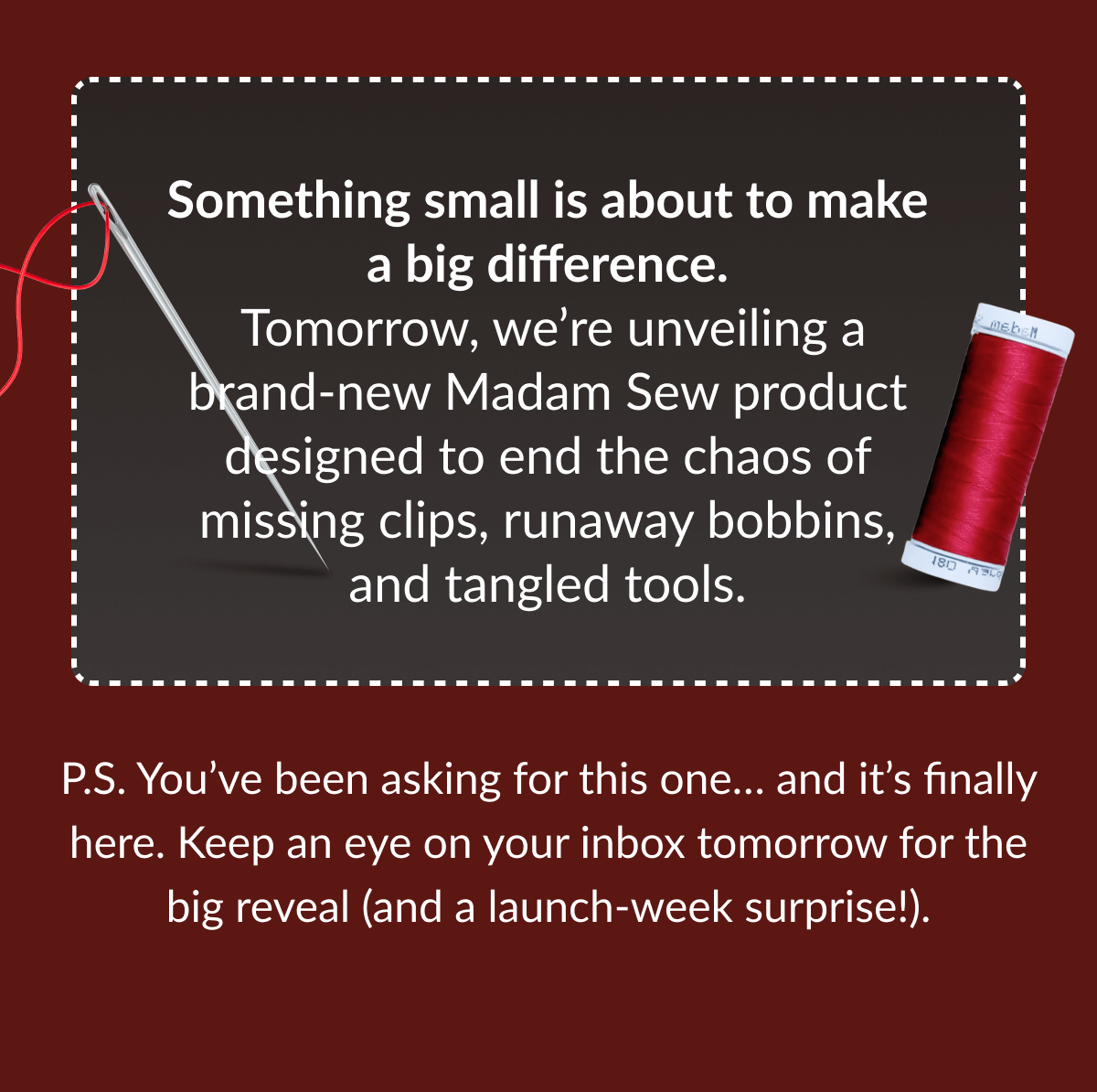 Something small is about to make a big difference. Tomorrow, we're unveiling a brand-new Madam Sew product designed to end the chaos of missing clips, runaway bobbins, and tangled tools. | P.S. You've been asking for this one... and it's finally here. Keep an eye on your inbox tomorrow for the big reveal (and a launch-week surprise!).