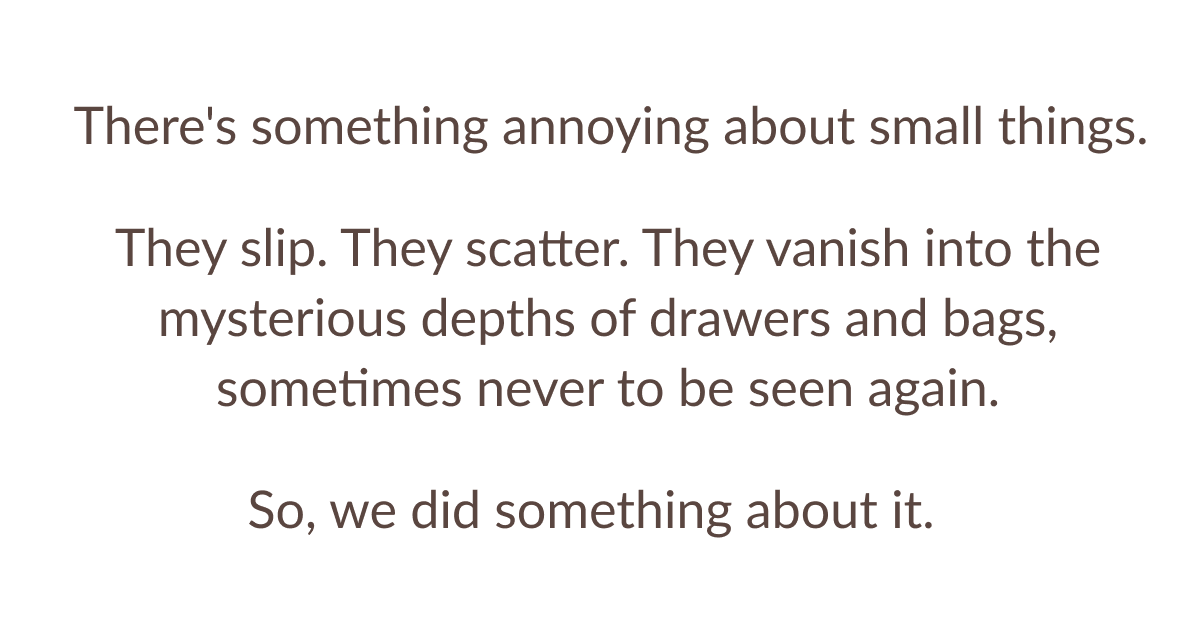 There's something annoying about small things. They slip. They scatter. They vanish into the mysterious depths of drawers and bags, sometimes never to be seen again. So, we did something about it.