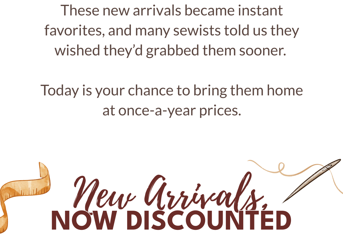 These new arrivals became instant favorites, and many sewists told us they wished they'd grabbed them sooner. Today is your chance to bring them home at once-a-year prices. | New Arrivals NOW DISCOUNTÉD