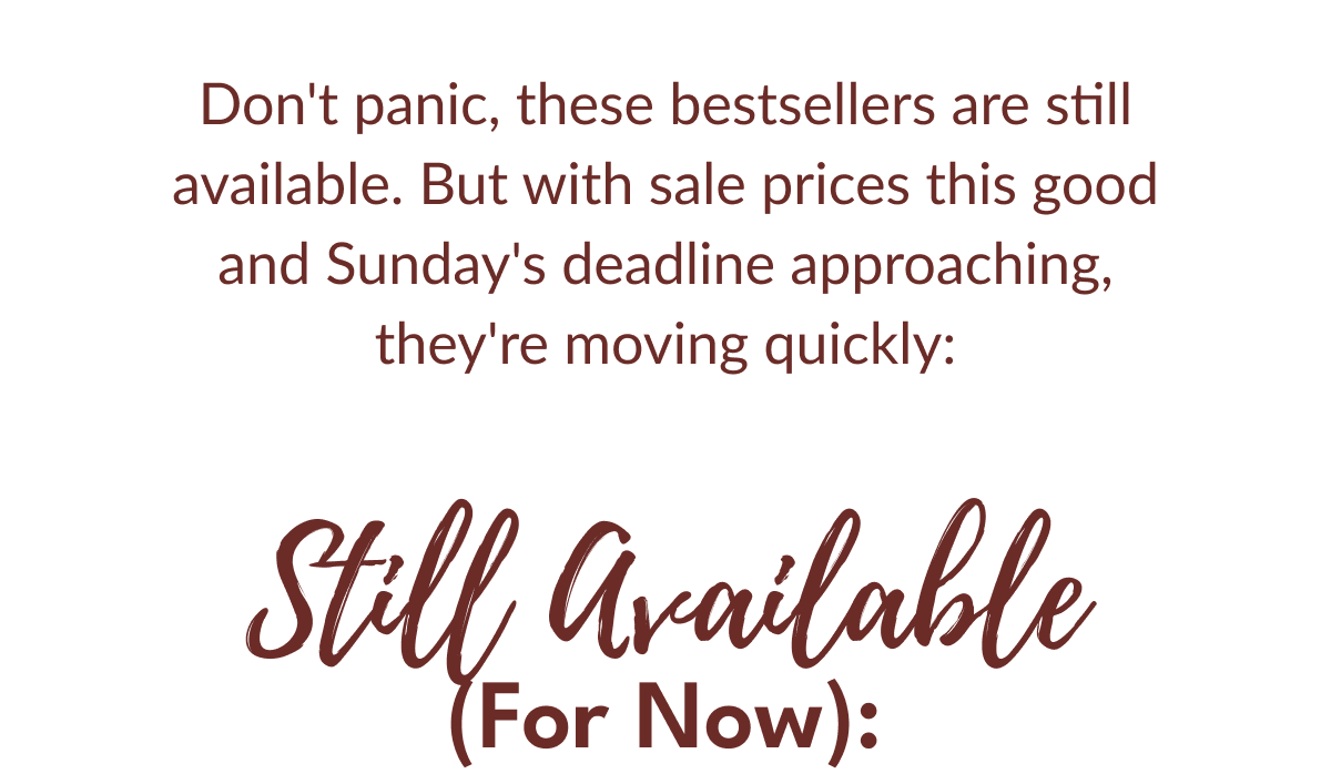 Don't panic, these bestsellers are still available. But with sale prices this good and Sunday's deadline approaching, they're moving quickly: | Still Available (For Now):