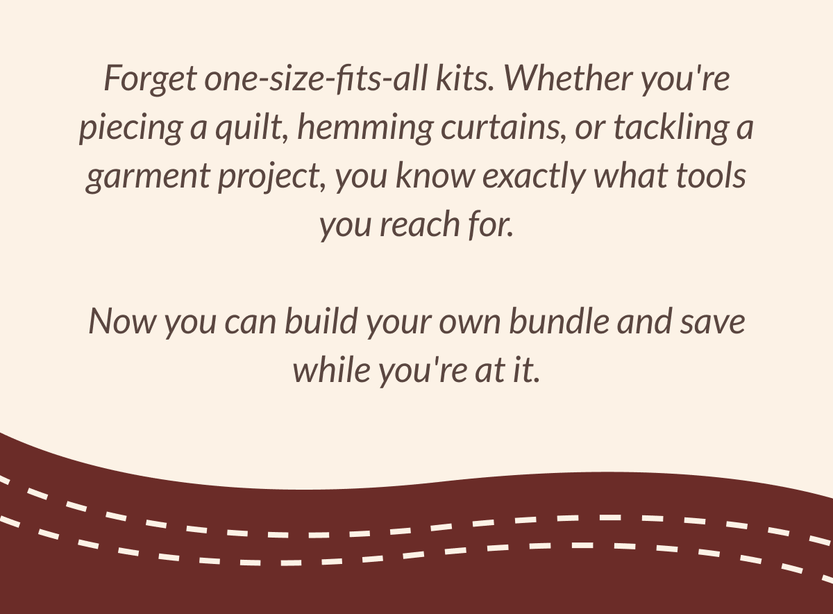 Forget one-size-fits-all kits. Whether you're piecing a quilt, hemming curtains, or tackling a garment project, you know exactly what tools you reach for. Now you can build your own bundle and save while you're at it.