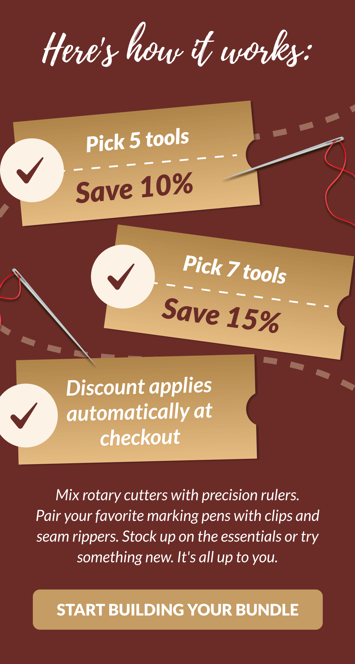 Here's how it works: | Pick 5 tools Save 10% | Pick 7 tools Save 15% Discount applies automatically at checkout | Mix rotary cutters with precision rulers. Pair your favorite marking pens with clips and seam rippers. Stock up on the essentials or try something new. It's all up to you. [START BUILDING YOUR BUNDLE]