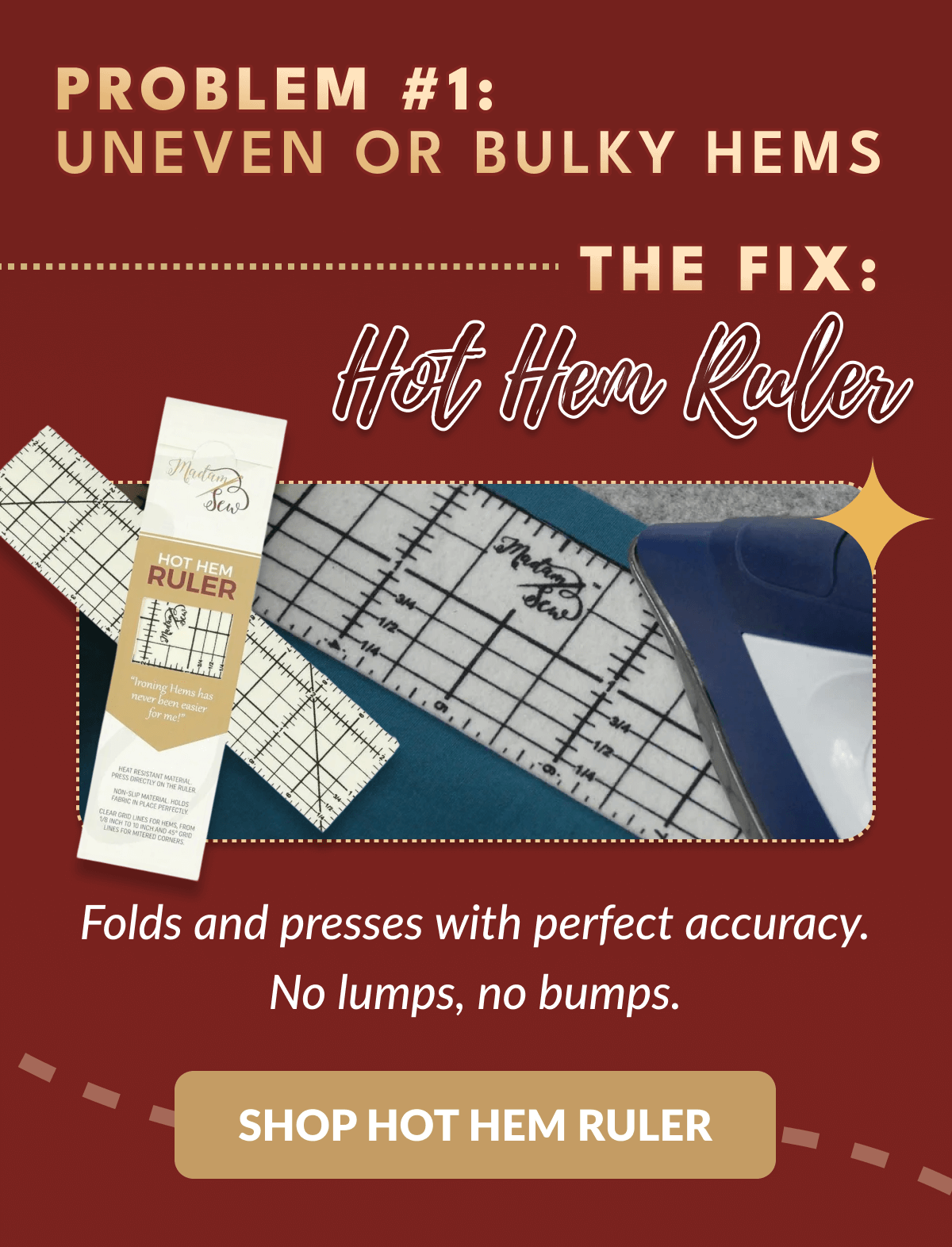 PROBLEM #1: UNEVEN OR BULKY HEMS .... THE FIX: Hot Hem Ruler | Folds and presses with perfect accuracy. No lumps, no bumps. [SHOP HOT HEM RULER]