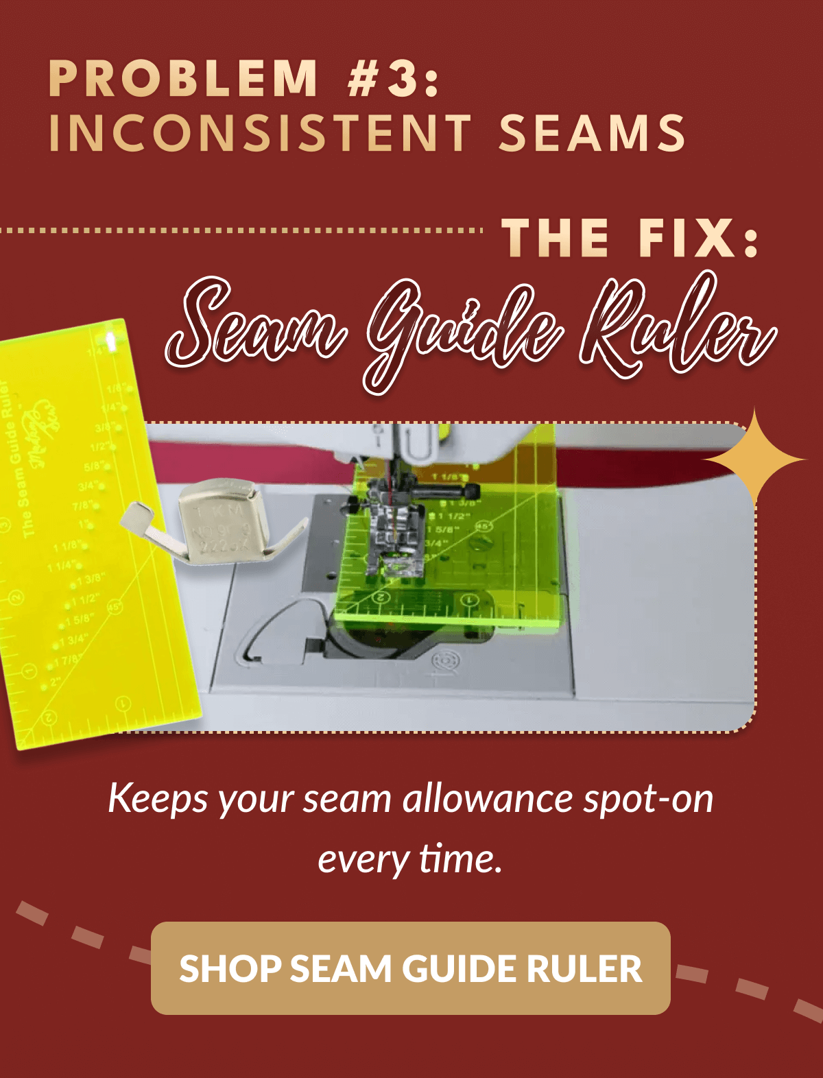PROBLEM #3: INCONSISTENT SEAMS ー THE FIX: Seam Guide Ruler | Keeps your seam allowance spot-on every time. [SHOP SEAM GUIDE RULER]