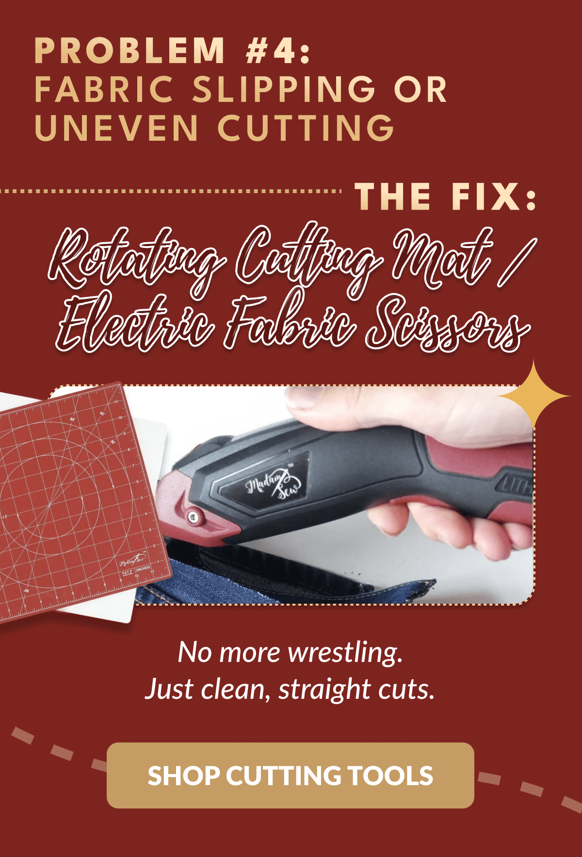 PROBLEM #4: FABRIC SLIPPING OR UNEVEN CUTTING THE FIX: Rotating Cutting Mat/ Electric Fabric Scissors | No more wrestling. Just clean, straight cuts. [SHOP CUTTING TOOLS]