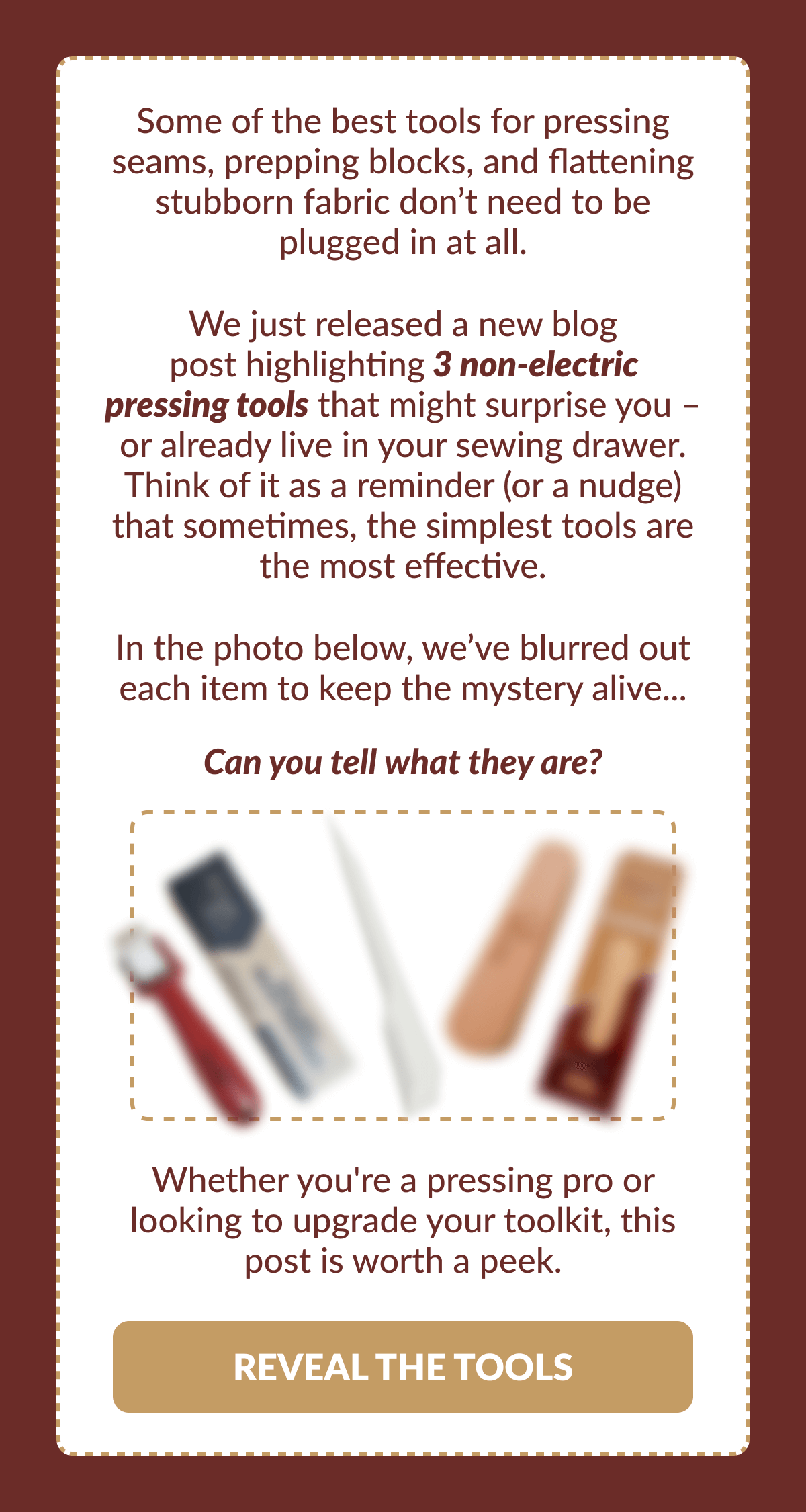 Some of the best tools for pressing seams, prepping blocks, and flattening stubborn fabric don't need to be plugged in at all. We just released a new blog post highlighting 3 non-electric pressing tools that might surprise you - or already live in your sewing drawer. Think of it as a reminder (or a nudge) that sometimes, the simplest tools are the most effective. In the photo below, we've blurred out each item to keep the mystery alive... | Can you tell what they are? | Whether you're a pressing pro or looking to upgrade your toolkit, this post is worth a peek. [REVEAL THE TOOLS]